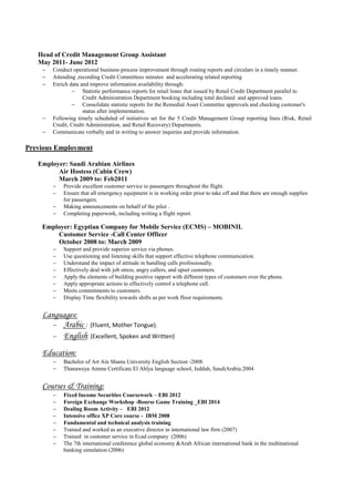 Head of Credit Management Group Assistant
May 2011- June 2012
 Conduct operational business process improvement through routing reports and circulars in a timely manner.
 Attending ,recording Credit Committees minutes and accelerating related reporting
 Enrich data and improve information availability through:
 Statistic performance reports for retail loans that issued by Retail Credit Department parallel to
Credit Administration Department booking including total declined and approved loans.
 Consolidate statistic reports for the Remedial Asset Committee approvals and checking customer's
status after implementation.
 Following timely scheduled of initiatives set for the 5 Credit Management Group reporting lines (Risk, Retail
Credit, Credit Administration, and Retail Recovery) Departments.
 Communicate verbally and in writing to answer inquiries and provide information.
Previous Employment
Employer: Saudi Arabian Airlines
Air Hostess (Cabin Crew)
March 2009 to: Feb2011
 Provide excellent customer service to passengers throughout the flight.
 Ensure that all emergency equipment is in working order prior to take off and that there are enough supplies
for passengers.
 Making announcements on behalf of the pilot .
 Completing paperwork, including writing a flight report.
Employer: Egyptian Company for Mobile Service (ECMS) – MOBINIL
Customer Service -Call Center Officer
October 2008 to: March 2009
 Support and provide superior service via phones.
 Use questioning and listening skills that support effective telephone communication.
 Understand the impact of attitude in handling calls professionally.
 Effectively deal with job stress, angry callers, and upset customers.
 Apply the elements of building positive rapport with different types of customers over the phone.
 Apply appropriate actions to effectively control a telephone call.
 Meets commitments to customers.
 Display Time flexibility towards shifts as per work floor requirements.
Languages:
 Arabic : (Fluent, Mother Tongue).
 English: (Excellent, Spoken and Written)
Education:
 Bachelor of Art Ain Shams University English Section -2008.
 Thanaweya Amma Certificate El Ahlya language school, Jeddah, SaudiArabia.2004
Courses & Training:
 Fixed Income Securities Coursework – EBI 2012
 Foreign Exchange Workshop -Bourse Game Training _EBI 2014
 Dealing Room Activity – EBI 2012
 Intensive office XP Core course - IBM 2008
 Fundamental and technical analysis training
 Trained and worked as an executive director in international law firm (2007)
 Trained in customer service in Ecad company (2006)
 The 7th international conference global economy &Arab African international bank in the multinational
banking simulation (2006)
 