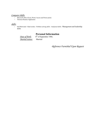 Computer Skills:
 Microsoft office (Excel, Word, Access and Power point)
 Thomson Reuters Application
skills:
- Self Motivated - Hard worker - Problem solving skills - Analytical skills - Management and leadership
skills
Personal Information
Date of birth: 8th
of September 1986.
Marital status: Married
-Reference Furnished Upon Request
 