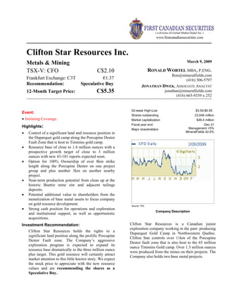 Clifton Star Resources Inc.
Metals & Mining March 9, 2009
TSX-V: CFO C$2.10
Frankfurt Exchange: C3T €1.37
Recommendation: Speculative Buy
12-Month Target Price: C$5.35
RONALD WORTEL MBA, P.ENG.
Ron@mineralfields.com
(416) 306-5797
JONATHAN DWEK, ASSOCIATE ANALYST
jonathan@mineralfields.com
(416) 665-9339 x 252
52-week High-Low $3.50-$0.95
Shares outstanding 23,046 million
Market capitalization $48.4 million
Fiscal year end Dec 31
Major shareholders Management <5%
MineralFields 42.6%
Source: TSX
Company Description
Clifton Star Resources is a Canadian junior
exploration company working in the past- producing
Duparquet Gold Camp in Northwestern Quebec.
Clifton Star controls over 11km of the Porcupine
Destor fault zone that is also host to the 65 million
ounce Timmins Gold camp. Over 1.3 million ounces
were produced from the mines on their projects. The
Company also holds two base metal projects.
Event:
• Initiating Coverage.
Highlights:
• Control of a significant land and resource position in
the Duparquet gold camp along the Porcupine Destor
Fault Zone that is host to Timmins gold camp.
• Resource base of close to 1.4 million ounces with a
prospective growth target of close to 3 million
ounces with new 43-101 reports expected soon.
• Option for 100% Ownership of over 8km strike
length along the Porcupine Destor on one project
group and plus another 3km on another nearby
project.
• Near-term production potential from clean up at the
historic Beattie mine site and adjacent tailings
deposits.
• Potential additional value to shareholders from the
monetization of base metal assets to focus company
on gold resource development.
• Strong cash position for operations and exploration
and institutional support, as well as opportunistic
acquisitions.
Investment Recommendation:
Clifton Star Resources holds the rights to a
significant land position along the prolific Porcupine
Destor Fault zone. The Company’s aggressive
exploration program is expected to expand its
resource base dramatically to the three million ounce
plus target. This gold resource will certainly attract
market attention to this little known story. We expect
the stock price to appreciate with the new resource
values and are recommending the shares as a
Speculative Buy.
 