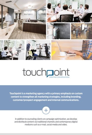 Touchpoint is a marketing agency with a primary emphasis on custom
content to strengthen all marketing strategies, including branding,
customer/prospect engagement and internal communications.
In addition to counseling clients on campaign optimization, we develop
and distribute content via traditional channels and contemporary digital
mediums such as e-mail, social media and video.
 