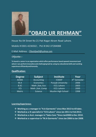 ”OBAID UR REHMAN”
House No 04 Street No 21 Pak Nagar Akram Road Lahore.
Mobile # 0301-4236502 ; Ptcl # 042-37284088
E-Mail Address : Obaidjee9@yahoo.om
Objective :-
To launch a career in an organization which offersperformance basedupward movementand
where I can performinnovative and challengingtask by usingmy educational skillsand working
experience efficientlyandhonestly.
Qualification:
Degree Subject Institute Year
ACMA Accounting ICMAP 4th
Semester
M.A Economics Punjab University 2006
B.SC Math ,Stat, Eco ICCL Lahore 2003
ICS Math ,Stat ,Comp ICCL Lahore 2000
Metric Science Muslim High School 1998
Learning Experience:
 Working as a manager in "H.A Garments”since Mar 2013 totill date.
 Workedas a IS specialistin“CCS Lahore” since Jan 2011 toFeb2013.
 Workedas a Asst. manager in“Sales Care “Since Jan2008 toDec 2010.
 Workedas a supervisor in“M.A Garments”since Jan2006 toJan 2008.
 