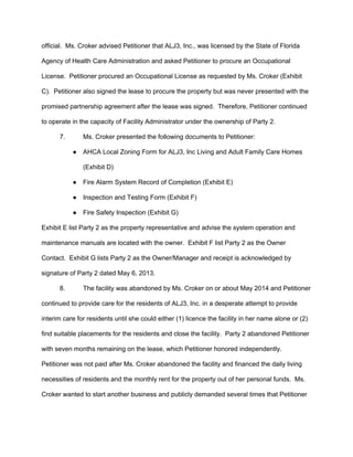 official.  Ms. Croker advised Petitioner that ALJ3, Inc., was licensed by the State of Florida 
Agency of Health Care Administration and asked Petitioner to procure an Occupational 
License.  Petitioner procured an Occupational License as requested by Ms. Croker (Exhibit 
C).  Petitioner also signed the lease to procure the property but was never presented with the 
promised partnership agreement after the lease was signed.  Therefore, Petitioner continued 
to operate in the capacity of Facility Administrator under the ownership of Party 2.   
7. Ms. Croker presented the following documents to Petitioner: 
● AHCA Local Zoning Form for ALJ3, Inc Living and Adult Family Care Homes 
(Exhibit D) 
● Fire Alarm System Record of Completion (Exhibit E) 
● Inspection and Testing Form (Exhibit F) 
● Fire Safety Inspection (Exhibit G) 
Exhibit E list Party 2 as the property representative and advise the system operation and 
maintenance manuals are located with the owner.  Exhibit F list Party 2 as the Owner 
Contact.  Exhibit G lists Party 2 as the Owner/Manager and receipt is acknowledged by 
signature of Party 2 dated May 6, 2013.  
8.  The facility was abandoned by Ms. Croker on or about May 2014 and Petitioner 
continued to provide care for the residents of ALJ3, Inc. in a desperate attempt to provide 
interim care for residents until she could either (1) licence the facility in her name alone or (2) 
find suitable placements for the residents and close the facility.  Party 2 abandoned Petitioner 
with seven months remaining on the lease, which Petitioner honored independently. 
Petitioner was not paid after Ms. Croker abandoned the facility and financed the daily living 
necessities of residents and the monthly rent for the property out of her personal funds.  Ms. 
Croker wanted to start another business and publicly demanded several times that Petitioner 
 