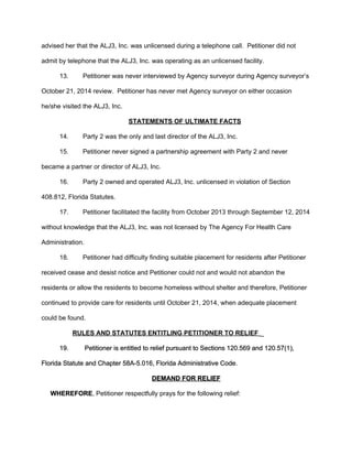 advised her that the ALJ3, Inc. was unlicensed during a telephone call.  Petitioner did not 
admit by telephone that the ALJ3, Inc. was operating as an unlicensed facility.   
13. Petitioner was never interviewed by Agency surveyor during Agency surveyor’s 
October 21, 2014 review.  Petitioner has never met Agency surveyor on either occasion 
he/she visited the ALJ3, Inc.   
STATEMENTS OF ULTIMATE FACTS 
14.  Party 2 was the only and last director of the ALJ3, Inc.  
15.  Petitioner never signed a partnership agreement with Party 2 and never 
became a partner or director of ALJ3, Inc. 
16.  Party 2 owned and operated ALJ3, Inc. unlicensed in violation of Section 
408.812, Florida Statutes.  
17. Petitioner facilitated the facility from October 2013 through September 12, 2014 
without knowledge that the ALJ3, Inc. was not licensed by The Agency For Health Care 
Administration. 
18. Petitioner had difficulty finding suitable placement for residents after Petitioner 
received cease and desist notice and Petitioner could not and would not abandon the 
residents or allow the residents to become homeless without shelter and therefore, Petitioner 
continued to provide care for residents until October 21, 2014, when adequate placement 
could be found. 
RULES AND STATUTES ENTITLING PETITIONER TO RELIEF​ ​_   
19.  Petitioner is entitled to relief pursuant to Sections 120.569 and 120.57(1), 
Florida Statute and Chapter 58A­5.016, Florida Administrative Code. 
DEMAND FOR RELIEF 
     ​WHEREFORE​, Petitioner respectfully prays for the following relief: 
 