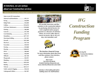 IFG provides short-term cash flow
assistance to the construction industry
by purchasing selected invoices for
work completed and/or progress
payments at a discount. For Interface
clients, our services allow them to
convert an invoice, due in 30 to 45
days, into immediate cash!
The Interface Financial Group
For more information about short-term
cash flow assistance from Interface,
please contact:
Interface is the leading alternative
funding source for small business
Some recent IFG transactions:
Asbestos/Lead Remediation ................... $91,211
Paving.................................................... $58,000
Bridge Work .......................................... $54,080
Cabling ................................................ $126,010
Cell Tower Maintenance...................... $140,000
Painting.................................................. $86,000
Concrete................................................ $57,500
Cost Estimating ...................................... $25,719
Demolition........................................... $277,707
Directional Drilling................................ $31,301
Drywall................................................ $241,000
Electrical................................................ $21,760
Excavation ............................................. $59,058
Fencing .................................................. $59,000
Flooring ............................................... $180,692
HVAC .................................................... $80,000
Masonry................................................. $44,000
Millwork ................................................ $67,500
Playgrounds ........................................... $42,991
Plumbing................................................ $55,682
Roads................................................... $245,858
Roofing ................................................ $136,396
Telecom .............................................. $652,121
Traffic control & Flagging ...................... $34,524
Underground Utilities............................ $41,987
Interface has been providing working capital to the construction industry since 1972
Bob Clark
Serving the
Construction Industry
since 1972
 