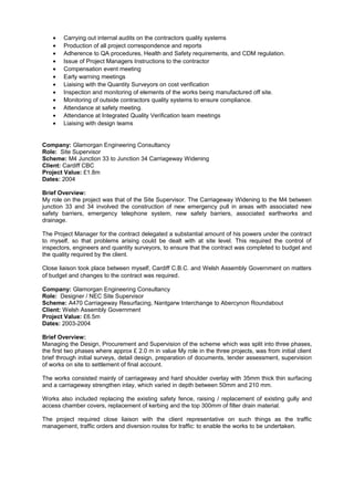 • Carrying out internal audits on the contractors quality systems
• Production of all project correspondence and reports
• Adherence to QA procedures, Health and Safety requirements, and CDM regulation.
• Issue of Project Managers Instructions to the contractor
• Compensation event meeting
• Early warning meetings
• Liaising with the Quantity Surveyors on cost verification
• Inspection and monitoring of elements of the works being manufactured off site.
• Monitoring of outside contractors quality systems to ensure compliance.
• Attendance at safety meeting.
• Attendance at Integrated Quality Verification team meetings
• Liaising with design teams
Company: Glamorgan Engineering Consultancy
Role: Site Supervisor
Scheme: M4 Junction 33 to Junction 34 Carriageway Widening
Client: Cardiff CBC
Project Value: £1.8m
Dates: 2004
Brief Overview:
My role on the project was that of the Site Supervisor. The Carriageway Widening to the M4 between
junction 33 and 34 involved the construction of new emergency pull in areas with associated new
safety barriers, emergency telephone system, new safety barriers, associated earthworks and
drainage.
The Project Manager for the contract delegated a substantial amount of his powers under the contract
to myself, so that problems arising could be dealt with at site level. This required the control of
inspectors, engineers and quantity surveyors, to ensure that the contract was completed to budget and
the quality required by the client.
Close liaison took place between myself, Cardiff C.B.C. and Welsh Assembly Government on matters
of budget and changes to the contract was required.
Company: Glamorgan Engineering Consultancy
Role: Designer / NEC Site Supervisor
Scheme: A470 Carriageway Resurfacing, Nantgarw Interchange to Abercynon Roundabout
Client: Welsh Assembly Government
Project Value: £6.5m
Dates: 2003-2004
Brief Overview:
Managing the Design, Procurement and Supervision of the scheme which was split into three phases,
the first two phases where approx £ 2.0 m in value My role in the three projects, was from initial client
brief through initial surveys, detail design, preparation of documents, tender assessment, supervision
of works on site to settlement of final account.
The works consisted mainly of carriageway and hard shoulder overlay with 35mm thick thin surfacing
and a carriageway strengthen inlay, which varied in depth between 50mm and 210 mm.
Works also included replacing the existing safety fence, raising / replacement of existing gully and
access chamber covers, replacement of kerbing and the top 300mm of filter drain material.
The project required close liaison with the client representative on such things as the traffic
management, traffic orders and diversion routes for traffic: to enable the works to be undertaken.
 