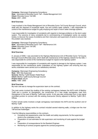 Company: Glamorgan Engineering Consultancy
Role: Seconded to Rhondda Cynon Taff – Waste Management Unit
Client: Rhondda Cynon Taf CBC
Dates: 2001 - 2003
Brief Overview
I was involved in the Waste Management Unit of Rhondda Cynon Taf County Borough Council, which
dealt with the disposal of household waste, foul and surface water systems. I was responsible for
control of the maintenance budget for gully emptying and repair of storm water drainage systems.
I was responsible for investigation of complaints with regards to drainage problems on the storm water
system. The outcome of many complaints led to commissioning of investigation works via outside
bodies, to discover the cause of problems and then instruction and supervision of works to ensure that
the problem was resolved.
Company: Glamorgan Engineering Consultancy
Role: Seconded to Rhondda Cynon Taff – Maintenance Unit
Client: Rhondda Cynon Taf CBC
Dates: 2000 - 2001
Brief Overview
In January of 2000, I was seconded to the Highway Maintenance Unit of Rhondda Cynon Taf County
Borough Council (Rhondda area), which dealt with maintenance of the highway network for the CBC. I
was responsible for control of the maintenance budget for repairs to the highway system
I was responsible for investigation of complaints with regards to damage to the highway system. I was
responsible for the maintenance works undertaken on the highway system and ensuring that any
works undertaken were carried out to a satisfactory standard.
Company: Glamorgan Engineering Consultancy
Role: NEC Site Supervisor
Scheme: Merthyr Tydfil Western Relief Road
Client: Merthyr Tydfil County Borough Council
Project Value: £6.2m
Dates: 1996 - 2000
Brief Overview
My main role was to manage the supervision team on the contract.
The main works involved the duelling of the existing carriageway between the A470 north of Merthyr
Tydfil and a junction at Georgetown; the construction of a new single carriageway road from
Georgetown to the east of Merthyr Tydfil town centre. A link was also constructed from a new signal
controlled junction to connect with the existing Avenue-de Clinchy adjacent to Merthyr Tydfil C.B.C.
Offices
Further remote works involved a single carriageway road between the A470 and the southern end of
Merthyr Tydfil
In addition to the highway works the contract included several retaining walls, a bridge over the river
Taff and two footbridges
I had the following responsibilities on the contract;-
• Compiling risk assessments under the health and safety requirements, for the supervision
works to be undertaken on site.
• Preparation of cost estimates for site supervision and monitoring of costs against the budget
set.
• Preparation of correspondence for the Resident Engineer.
• Monitoring of contract progress against the contract programme.
 