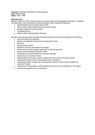 Company: Christiani and Nielsen Civil Engineering
Role: Site Engineer
Dates: 1982 - 1988
Brief Overview
Between 1982 and 1988, while working for the above noted Civil Engineering Contractor I undertook
the supervision of the construction of several projects, which included the following:-
• Neath/Fairfield Viaduct (Tender Sum £2.5M)
• Various Storm Water Outfalls along the Severn Estuary
• Sewage Treatment works Somerset
• Tonyrefail By Pass
• Aberdare Main Sewage System Renewal
My role on the various project was that of Assistant engineer and had responsibility for the following:-
• Control of setting out engineers.
• Ordering of materials for temporary and permanent works.
• Plant hire.
• Programming of works.
• Monitoring of works costs against the budget.
• Monitoring of contract progress against the contract programme.
• Liaising with the Resident Engineer’s Staff.
• Preparation of correspondence for the project manager.
• Supervision of sub-contract works.
• Liaising with the contractor, statutory bodies and others during the contract period.
• Assisting the project manger in the assessment of valuations.
• Assisting the project manger with the preparation of claims under the ICE conditions of
contract 5th
Edition.
• Preparation of and agreeing, method statements for works to be undertaken on the project.
• Liaising with suppliers and sub contractors.
 