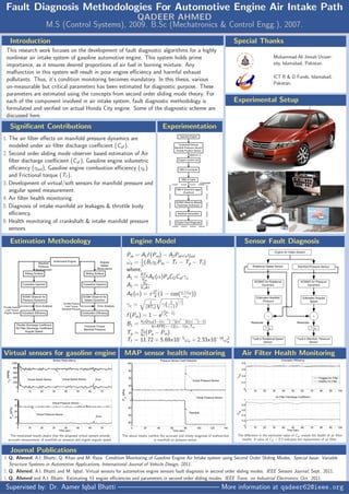 Fault Diagnosis Methodologies For Automotive Engine Air Intake Path
QADEER AHMED
M.S (Control Systems), 2009. B.Sc (Mechatronics & Control Engg.), 2007.
Supervised by: Dr. Aamer Iqbal Bhatti ——————————————— More information at qadeer62@ieee.org
Journal Publications
3. Q. Ahmed, A.I. Bhatti, Q. Khan and M. Raza. Condition Monitoring of Gasoline Engine Air Intake system using Second Order Sliding Modes. Special Issue: Variable
Structure Systems in Automotive Applications, International Journal of Vehicle Design, 2011.
2. Q. Ahmed, A.I. Bhatti and M. Iqbal. Virtual sensors for automotive engine sensors fault diagnosis in second order sliding modes. IEEE Sensors Journal, Sept. 2011.
1. Q. Ahmed and A.I. Bhatti. Estimating SI engine eﬃciencies and parameters in second order sliding modes. IEEE Trans. on Industrial Electronics, Oct. 2011.
Air Filter Health Monitoring
The diﬀerence in the estimated value of Caf reveals the health of air ﬁlter
health. A value of Caf < 0.3 indicates the replacement of air ﬁlter.
MAP sensor health monitoring
The above results conﬁrm the accurate and timely diagnosis of malfunction
in manifold air pressure sensor.
Virtual sensors for gasoline engine
The mentioned results depict that the proposed virtual sensors provide
accurate measurement of manifold air pressure and engine angular speed.
Sensor Fault DiagnosisEngine Model
˙Pm = A1f (Pm) − A2Pmωeηvol
˙ωe = 1
Je
(B1ηcPm − Tf − Tp − Tl)
where,
A1 = RTm
Vm
AE(α)PaCDCaf γc
A2 = Vd
Vm4π
AE(α) = πD2
4 (1 − cos(α+αcl
αcl
))
γc = 1
(RTa) γ( 2
γ+1)
γ+1
γ−1
f (Pm) = 1 − e(Pm
Pa
−1)
B1 = VdQηth(1−(cγ−1
r )−1
)(c2−γ
r )((cγ−1
r )−1)
4πAFR(γ−1)(cr−1)cvTm
Tp = Vd
4π(Pa − Pm)
Tf = 11.72 + 5.69x10−5
ωe + 2.33x10−14
ω2
e
Estimation Methodology
ExperimentationSigniﬁcant Contributions
1. The air ﬁlter eﬀects on manifold pressure dynamics are
modeled under air ﬁlter discharge coeﬃcient (Caf ).
2. Second order sliding mode observer based estimation of Air
ﬁlter discharge coeﬃcient (Caf ), Gasoline engine volumetric
eﬃciency (ηvol), Gasoline engine combustion eﬃciency (ηc)
and Frictional torque (Tf ).
3. Development of virtual/soft sensors for manifold pressure and
angular speed measurement.
4. Air ﬁlter health monitoring.
5. Diagnosis of intake manifold air leakages & throttle body
eﬃciency.
6. Health monitoring of crankshaft & intake manifold pressure
sensors.
Experimental Setup
Special Thanks
Muhammad Ali Jinnah Univer-
sity, Islamabad, Pakistan.
ICT R & D Funds, Islamabad,
Pakistan.
Introduction
This research work focuses on the development of fault diagnostic algorithms for a highly
nonlinear air intake system of gasoline automotive engine. This system holds prime
importance, as it ensures desired proportions of air fuel in burning mixture. Any
malfunction in this system will result in poor engine eﬃciency and harmful exhaust
pollutants. Thus, it‘s condition monitoring becomes mandatory. In this thesis, various
un-measurable but critical parameters has been estimated for diagnostic purpose. These
parameters are estimated using the concepts from second order sliding mode theory. For
each of the component involved in air intake system, fault diagnostic methodology is
formulated and veriﬁed on actual Honda City engine. Some of the diagnostic scheme are
discussed here.
 