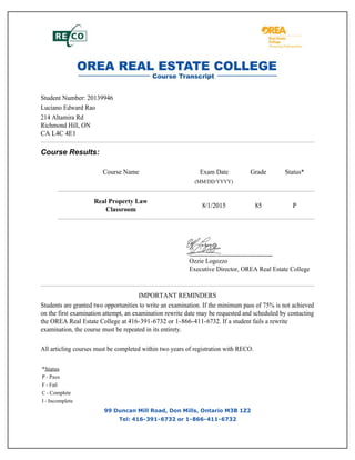 Student Number: 20139946
Luciano Edward Rao
214 Altamira Rd
Richmond Hill, ON
CA L4C 4E1
Course Results:
Course Name Exam Date Grade Status*
(MM/DD/YYYY)
Real Property Law
Classroom
8/1/2015 85 P
Ozzie Logozzo
Executive Director, OREA Real Estate College
IMPORTANT REMINDERS
Students are granted two opportunities to write an examination. If the minimum pass of 75% is not achieved
on the first examination attempt, an examination rewrite date may be requested and scheduled by contacting
the OREA Real Estate College at 416-391-6732 or 1-866-411-6732. If a student fails a rewrite
examination, the course must be repeated in its entirety.
All articling courses must be completed within two years of registration with RECO.
*Status
P - Pass
F - Fail
C - Complete
I - Incomplete
99 Duncan Mill Road, Don Mills, Ontario M3B 1Z2
Tel: 416-391-6732 or 1-866-411-6732
 