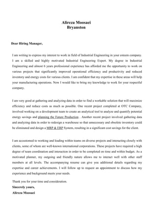 Alireza Moosaei
Bryanston
Dear Hiring Manager,
I am writing to express my interest to work in field of Industrial Engineering in your esteem company. I
am a skilled and highly motivated Industrial Engineering Expert. My degree in Industrial Engineering and
almost 6 years professional experience has afforded me the opportunity to work on various projects
that significantly improved operational efficiency and productivity and reduced inventory and energy
costs for various clients. I am confident that my expertise in these areas will help your manufacturing
operations. Now I would like to bring my knowledge to work for your respectful company.
I am very good at gathering and analyzing data in order to find a workable solution that will maximize
efficiency and reduce costs as much as possible. One recent project completed at OTC Company,
involved working on a development team to create an analytical tool to analyze and quantify potential
energy savings. Another recent project involved gathering data and analyzing data in order to redesign a
warehouse so that unnecessary and obsolete inventory could be eliminated and design a MRP & ERP System,
resulting in a significant cost
savings for the
client.
I am accustomed to working and leading within teams on diverse projects and interacting closely with
clients, some of whom are well-known international corporations. These projects have required a high
degree of team coordination and interaction in order to be completed on time and within budget. As a
motivated planner, my outgoing and friendly nature allows me to interact well with other staff members at
all levels. The accompanying resume can give you additional details regarding my expertise and career
I am writing to express my interest to work in field of Industrial Engineering in your esteem company.
I am a skilled and highly motivated Industrial Engineering Expert. My degree in Industrial
Engineering and almost 6 years professional experience has afforded me the opportunity to work on
various projects that significantly improved operational efficiency and productivity and reduced
inventory and energy costs for various clients. I am confident that my expertise in these areas will help
your manufacturing operations. Now I would like to bring my knowledge to work for your respectful
company.
I am very good at gathering and analyzing data in order to find a workable solution that will maximize
efficiency and reduce costs as much as possible. One recent project completed at OTC Company,
involved working on a development team to create an analytical tool to analyze and quantify potential
energy savings and planning the Future Production . Another recent project involved gathering data
and analyzing data in order to redesign a warehouse so that unnecessary and obsolete inventory could
be eliminated and design a MRP & ERP System, resulting in a significant cost savings for the client.
I am accustomed to working and leading within teams on diverse projects and interacting closely with
clients, some of whom are well-known international corporations. These projects have required a high
degree of team coordination and interaction in order to be completed on time and within budget. As a
motivated planner, my outgoing and friendly nature allows me to interact well with other staff
members at all levels. The accompanying resume can give you additional details regarding my
expertise and career achievements. I will follow up to request an appointment to discuss how my
experience and background meets your needs.
Thank you for your time and consideration.
Sincerely yours,
Alireza Moosaei
 