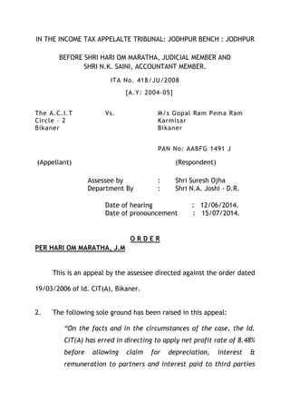 IN THE INCOME TAX APPELALTE TRIBUNAL: JODHPUR BENCH : JODHPUR
BEFORE SHRI HARI OM MARATHA, JUDICIAL MEMBER AND
SHRI N.K. SAINI, ACCOUNTANT MEMBER.
ITA No. 418/JU/2008
[A.Y: 2004-05]
The A.C.I.T Vs. M/s Gopal Ram Pema Ram
Circle – 2 Karmisar
Bikaner Bikaner
PAN No: AABFG 1491 J
(Appellant) (Respondent)
Assessee by : Shri Suresh Ojha
Department By : Shri N.A. Joshi - D.R.
Date of hearing : 12/06/2014.
Date of pronouncement : 15/07/2014.
O R D E R
PER HARI OM MARATHA, J.M
This is an appeal by the assessee directed against the order dated
19/03/2006 of ld. CIT(A), Bikaner.
2. The following sole ground has been raised in this appeal:
“On the facts and in the circumstances of the case, the ld.
CIT(A) has erred in directing to apply net profit rate of 8.48%
before allowing claim for depreciation, interest &
remuneration to partners and interest paid to third parties
 