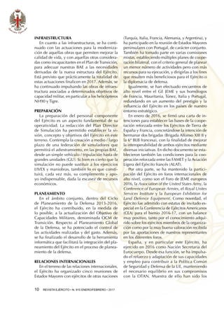 10  REVISTA EJÉRCITO • N. 910 ENERO/FEBRERO • 2017
Infraestructura
En cuanto a las infraestructuras, se ha conti-
nuado con las actuaciones para la moderniza-
ción de aquellas obras que permiten mejorar la
calidad de vida, y con aquellas otras considera-
das como incapacitantes en el Plan de Transición,
para adecuar nuestras BAE a las necesidades
derivadas de la nueva estructura del Ejército.
Está previsto que prácticamente la totalidad de
estas actuaciones finalicen en 2017. Además, se
ha continuado impulsando las obras de infraes-
tructura asociadas a determinados objetivos de
capacidad militar, en particular a los helicópteros
NH90 y Tigre.
Preparación
La preparación del personal componente
del Ejército es un aspecto fundamental de su
operatividad. La redacción del Plan Director
de Simulación ha permitido establecer la vi-
sión, concepto y objetivos del Ejército en este
terreno. Contempla la creación a medio / largo
plazo de una federación de simuladores que
permitirá el adiestramiento, en las propias BAE,
desde un simple vehículo / tripulación hasta de
grandes unidades (GU). Si bien es cierto que la
simulación no puede sustituir a los ejercicios
LIVEX y maniobras, también lo es que consti-
tuirá, cada vez más, su complemento y apo-
yo indispensable, dada la escasez de recursos
económicos.
Planeamiento
En el ámbito conjunto, dentro del Ciclo
de Planeamiento de la Defensa 2013-2016,
el Ejército ha contribuido, en la medida de
lo posible, a la actualización del Objetivo de
Capacidades Militares, denominada OCM de
Transición. Respecto al Planeamiento Global
de la Defensa, se ha potenciado el control de
las actividades realizadas y del gasto. Además,
se ha finalizado el desarrollo de la herramienta
informática que facilitará la integración del pla-
neamiento del Ejército en el proceso de planea-
miento de la defensa.
Relaciones internacionales
En el terreno de las relaciones internacionales,
el Ejército ha organizado cinco reuniones de
Estados Mayores con ejércitos de otras naciones
(Turquía, Italia, Francia, Alemania, y Argentina), y
ha participado en la reunión de Estados Mayores
peninsulares con Portugal, de carácter conjunto.
También ha tomado parte en varias comisiones
mixtas, estableciendo múltiples planes de coope-
ración bilateral, con el criterio general de planear
un menor número de actividades pero con más
recursos para su ejecución, y dirigirlas a los fines
que resulten más beneficiosos para el Ejército o
la diplomacia de defensa.
Igualmente, se han efectuado encuentros de
alto nivel entre el GE JEME y sus homólogos
de Francia, Mauritania, Túnez, Italia y Portugal,
redundando en un aumento del prestigio y la
influencia del Ejército en los países de nuestro
entorno estratégico.
En enero de 2016, se firmó una carta de in-
tenciones para establecer las bases de la coope-
ración reforzada entre los Ejércitos de Tierra de
España y Francia, concretándose la intención de
hermanar dos brigadas (Brigada Alfonso XIII II y
la 6ª BLB francesa), con la finalidad de mejorar
la interoperabilidad de ambos ejércitos mediante
diversas iniciativas. En dicho documento se esta-
blecieron también las condiciones para la coo-
peración reforzada entre las FAMET y la Aviación
Ligera del Ejército francés (ALAT).
Por otra parte, se ha mantenido la partici-
pación del Ejército en foros internacionales de
alto nivel, como son el Foro de JEME europeos
2016, la Association of the United States Army, la
Conference of European Armies, el Royal Unites
Services Institute y la European Exhibition for
Land Defence Equipment. Como novedad, el
Ejército fue admitido con estatus de invitado es-
pecial en la Conferencia de Ejércitos Americanos
(CEA) para el bienio 2016-17, con un balance
muy positivo, tanto por el conocimiento adqui-
rido sobre los ejércitos miembros de la organiza-
ción como por la muy buena valoración recibida
por las aportaciones de nuestros representantes
en los diferentes foros.
España, y en particular este Ejército, ha
ejercido en 2016 como Nación Secretaria del
Eurocuerpo. Desde esa función, se ha impulsa-
do el refuerzo y adaptación de sus capacidades
y empleo para contribuir a la Política Común
de Seguridad y Defensa de la UE, manteniendo
el necesario equilibrio en sus compromisos
con la OTAN. Muestra de ello han sido los
 