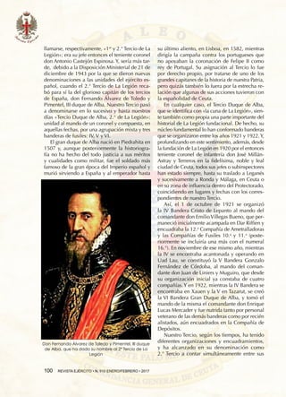 100  REVISTA EJÉRCITO • N. 910 ENERO/FEBRERO • 2017
llamarse, respectivamente, «1er
y 2.° Tercio de La
Legión»; era su jefe entonces el teniente coronel
don Antonio Castejón Espinosa. Y, sería más tar-
de, debido a la Disposición Ministerial de 21 de
diciembre de 1943 por la que se dieron nuevas
denominaciones a las unidades del ejército es-
pañol, cuando el 2.° Tercio de La Legión reca-
bó para sí la del glorioso capitán de los tercios
de España, don Fernando Álvarez de Toledo y
Pimentel, III duque de Alba. Nuestro Tercio pasó
a denominarse en lo sucesivo y hasta nuestros
días «Tercio Duque de Alba, 2.° de La Legión»:
unidad al mando de un coronel y compuesta, en
aquellas fechas, por una agrupación mixta y tres
banderas de fusiles: IV, V y VI.
El gran duque de Alba nació en Piedrahita en
1507 y, aunque posteriormente la historiogra-
fía no ha hecho del todo justicia a sus méritos
y cualidades como militar, fue el soldado más
famoso de la gran época del Imperio español y
murió sirviendo a España y al emperador hasta
su último aliento, en Lisboa, en 1582, mientras
dirigía la campaña contra los portugueses que
no apoyaban la coronación de Felipe II como
rey de Portugal. Su asignación al Tercio lo fue
por derecho propio, por tratarse de uno de los
grandes capitanes de la historia de nuestra patria,
pero quizás también lo fuera por la estrecha re-
lación que algunas de sus acciones tuvieron con
la españolidad de Ceuta.
En cualquier caso, el Tercio Duque de Alba,
que se identifica con «la cuna de La Legión», sien-
te también como propia una parte importante del
historial de La Legión fundacional. De hecho, su
núcleo fundamental lo han conformado banderas
que se organizaron entre los años 1921 y 1922.Y,
profundizando en este sentimiento, además, desde
la fundación de La Legión en 1920 por el entonces
teniente coronel de infantería don José Millán-
Astray y Terreros en la fidelísima, noble y leal
ciudad de Ceuta, todos sus jefes o subinspectores
han estado siempre, hasta su traslado a Leganés
y sucesivamente a Ronda y Málaga, en Ceuta o
en su zona de influencia dentro del Protectorado,
coincidiendo en lugares y fechas con los corres-
pondientes de nuestro Tercio.
Así, el 1 de octubre de 1921 se organizó
la IV Bandera Cristo de Lepanto al mando del
comandante don Emilio Villegas Bueno, que per-
maneció inicialmente acampada en Dar Riffien y
encuadraba la 12.a
Compañía de Ametralladoras
y las Compañías de Fusiles 10.a
y 11.a
(poste-
riormente se incluiría una más con el numeral
16.°). En noviembre de ese mismo año, mientras
la IV se encontraba acantonada y operando en
Uad Lau, se constituyó la V Bandera Gonzalo
Fernández de Córdoba, al mando del coman-
dante don Juan de Liniers y Muguiro, que desde
su organización inicial ya constaba de cuatro
compañías. Y en 1922, mientras la IV Bandera se
encontraba en Xauen y la V en Tazarut, se creó
la VI Bandera Gran Duque de Alba, y tomó el
mando de la misma el comandante don Enrique
Lucas Mercader y fue nutrida tanto por personal
veterano de las demás banderas como por recién
alistados, aún encuadrados en la Compañía de
Depósitos.
Nuestro Tercio, según los tiempos, ha tenido
diferentes organizaciones y encuadramientos,
y ha alcanzado en su denominación como
2.° Tercio a contar simultáneamente entre sus
Don Fernando Álvarez de Toledo y Pimentel, III duque
de Alba, que ha dado su nombre al 2º Tercio de La
Legión
 