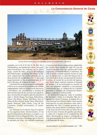 REVISTA EJÉRCITO • N. 910 ENERO/FEBRERO • 2017  101
La Comandancia General de Ceuta
D O C U M E N T O
unidades con la IV, V, VI, VII, IX, XI, XIII, XV y
XVII Banderas, una bandera de carros y una com-
pañía lanzallamas. Sin embargo, en su última
etapa, a partir de 1943 y después del repliegue
del Protectorado y la entrega del Sáhara, su de-
venir organizativo ha estado jalonado por la
desactivación de sus Banderas VI y V, ubicadas
respectivamente en los acuartelamientos de El
Jaral y Recarga, de la plaza de Ceuta.
Los hechos de armas en los que ha participado
elTercio en su conjunto o sus banderas de manera
independiente, entre las campañas de Marruecos
e Ifni-Sáhara, son innumerables y muchos de
ellos forman parte de las acciones más significa-
das y reconocidas de nuestros ejércitos durante el
siglo xx: Monte Magan, Tizzi-Azza, Koba-Darsa,
Xauen, Dar-Akoba, Xeruta, Sidi-Musa, Zoco el
Arbaa de Beni Hassán, Kudia-Tahar, Alhucemas,
Monte Malmusi, Peña Aholo, Casa de los
Catalanes, Ciudad Universitaria, El Aaiún,
Edchera…
Las misiones en el exterior, bajo el auspicio
de las organizaciones internacionales, en las
que la Comandancia de Ceuta y La Legión, y en
particular el Tercio Duque de Alba, han coope-
rado para acrecentar el prestigio que el Ejército
ha ganado con ellas, son también numerosas
y forman parte de los compromisos adquiridos
por España hacia finales del siglo XX: uno de
nuestros oficiales, fiel a los espíritus del Credo
Legionario, el teniente Muñoz Castellanos, ha
sido el primer soldado español muerto en este
tipo de operaciones, a causa del impacto de la
metralla producida por una granada de mortero
mientras, al mando de su sección de legiona-
rios, hacía llegar material sanitario al hospital
de Mostar. Y se ha participado en muchas de
ellas con unidades completas o con personal
comisionado para su integración en cuarteles
generales o unidades de composición hetero-
génea, conjunta o multinacional.
En Bosnia-Herzegovina, bajo el mandato
de Naciones Unidas, la Compañía Alba de la
Agrupación Táctica Canarias, al mando del ca-
pitán don José Luis Navarro Otero, abrió nuestra
participación en estos escenarios entre abril y
septiembre de 1993. Y nuestro teniente de in-
fantería don Arturo Muñoz Castellanos abrió el
13 de mayo de ese mismo año con letras de oro
la lista en estas misiones de aquellos que dieron
lo mejor de sí mismos en el cumplimiento del
deber, derramando su sangre y entregando su
vida generosamente al servicio de nuestra patria
y del bienestar de todos.
Ruinas de las instalaciones de Dar Riffien, primer acuartelamiento del Tercio
 