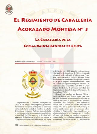 104  REVISTA EJÉRCITO • N. 910 ENERO/FEBRERO • 2017
La presencia de la caballería en la plaza de
Ceuta es tan antigua como la propia guarnición.
Ya desde la conquista portuguesa se establece
en la ciudad una unidad de hombres a caballo
denominada «Escuchas Atalayas» que patrullaba
el campo exterior en misiones de reconocimiento
y seguridad. En 1584, estando ya la plaza bajo
soberanía de la Corona española, se levanta la
Compañía de Lanzas, unidad que casi tres siglos
más tarde, en 1848, pasaría a denominarse
«Escuadrón de Cazadores de África». Integrado
años más tarde en la Milicia Voluntaria de Ceuta,
este escuadrón sería el embrión del tabor de ca-
ballería del Grupo de Fuerzas Regulares de Ceuta
n.° 3, que se integraría posteriormente en el Grupo
de Fuerzas de Regulares Indígenas Tetuán n.° 1,
sobre cuya base se constituye en 1960 el Grupo
Ligero Blindado n.° 1, antecesor inmediato del
Regimiento de Caballería Ligero Montesa n.° 3,
formado en 1965.
Después de batallar por Europa, África y
América durante más de tres siglos y de estar
de guarnición en numerosas ciudades espa-
ñolas y europeas, el Regimiento de Caballería
Montesa n.° 3 ha cumplido 51 años de estrecha
unión con la ciudad de Ceuta. Encuadrado
desde 1965 en su Comandancia General y en
íntima colaboración con sus unidades subor-
dinadas, el Regimiento y sus escuadrones se
afanan diariamente en instruirse en el empleo
técnico y táctico de sus medios, en mantener
sus vehículos en condiciones óptimas de funcio-
namiento y en adiestrarse en el cumplimiento
EL REGIMIENTO DE CABALLERÍA
ACORAZADO MONTESA Nº 3
LA CABALLERÍA DE LA
COMANDANCIA GENERAL DE CEUTA
Alberto Javier Plaza Bueno. Coronel. Caballería. DEM
 