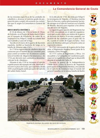 REVISTA EJÉRCITO • N. 910 ENERO/FEBRERO • 2017  105
La Comandancia General de Ceuta
D O C U M E N T O
de las misiones específicas de las unidades de
caballería y alcanzar el máximo grado de pre-
paración para cumplir eficazmente los cometi-
dos que le asigne la Comandancia General de
Ceuta.
BREVE RESEÑA HISTÓRICA
El 10 de febrero de 1706 se funda el «Trozo
de Galindo» en el Puerto de Santa María (Cádiz)
por el marqués de Villadarias, de orden de su
majestad el rey Felipe V, siendo su coronel don
Luis Galindo y Lasso de la Vega.
Nacido en el marco de la guerra de Sucesión
española, recibió su bautismo de fuego en la
batalla de Almansa (año 1707).
En 1718 los regimientos de caballería dejan de
conocerse por el nombre de sus coroneles para
pasar a tener un nombre fijo. Es entonces cuando
toma el nombre de «Regimiento Salamanca». En
1734, por decisión real, cambiará su denomina-
ción por la de «Montesa».
Durante el año 1720 se incorpora al ejército
expedicionario del marqués de Lede, destinado a
socorrer la plaza de Ceuta, que soportaba desde
1695 un prolongado asedio por parte del ejército
del sultán Muley Ismail.
En la década de 1730, decidida por Felipe V
la reconquista de Nápoles, el Montesa marcha
hacia la Toscana y pelea gloriosamente hacien-
do estragos en el ejército austríaco en la batalla
de Bitonto, decisiva para expulsar a los alema-
nes del reino de Nápoles.
La siguiente participación del Regimiento fue
en 1742, encuadrado en el ejército expedicio-
nario que acude a Italia con motivo de la guerra
de Sucesión de Austria. Es en esta campaña, con
ocasión de los combates para el paso del río
Po, cuando el conde de Gages exclama: «Esos
pocos de Montesa valen por su bizarría como un
regimiento entero».
En 1762, con ocasión de la guerra de los Siete
años, el Regimiento Montesa formó parte de la
campaña contra Portugal.
En 1775 vuelve el Regimiento a África. Un
escuadrón y la Compañía de Carabineros parti-
cipan en la expedición a Argel que se desarrolló
durante el reinado de Carlos III.
Durante la guerra de la Independencia
(1808-1814) contra la Francia de Napoleón
participaría el Regimiento Montesa, encuadrado
en el ejército de Andalucía bajo el mando del
general Castaños, en la famosa batalla de Bailén
Regimiento Montesa. Escuadrón de carros de combate
 