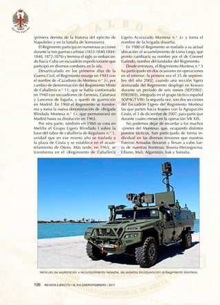 106  REVISTA EJÉRCITO • N. 910 ENERO/FEBRERO • 2017
(primera derrota de la historia del ejército de
Napoleón) y en la batalla de Somosierra.
El Regimiento participa en numerosas acciones
durante la tres guerras carlistas (1833-1840,1844-
1848, 1872-1876) y termina el siglo xix embarcan-
do hacia Cuba un escuadrón expedicionario que
participó en diversos combates en la isla.
Desarticulado en los primeros días de la
Guerra Civil, el Regimiento resurge en 1943 con
el nombre de «Cazadores de Montesa n.° 3», por
cambio de denominación del Regimiento Mixto
de Caballería n.° 11, que se había conformado
en 1940 con escuadrones de Farnesio, Calatrava
y Lanceros de España, y quedó de guarnición
en Madrid. En 1960 el Regimiento se transfor-
ma y toma la nueva denominación de «Brigada
Blindada Montesa n.° 1», que permanecerá en
Madrid hasta su disolución en 1965.
Por otra parte, también en 1960 se crea en
Melilla el Grupo Ligero Blindado I sobre la
base del tabor de caballería de Regulares n.° 1,
unidad que en ese mismo año se traslada a
la plaza de Ceuta y se establece en el acuar-
telamiento de Otero. Más tarde, en 1965, se
transforma en el «Regimiento de Caballería
Ligero Acorazado Montesa n.° 3» y toma el
nombre de la brigada disuelta.
En 1980 el Regimiento se traslada a su actual
ubicación: el acuartelamiento de Loma Larga, que
pronto cambiaría su nombre por el de Coronel
Galindo, nombre del fundador del Regimiento.
Desde entonces, el Regimiento Montesa n.° 3
ha participado en dos ocasiones en operaciones
en el exterior: la primera vez el 25 de septiem-
bre del año 2002, cuando una sección ligera
acorazada del Regimiento desplegó en Kosovo
durante un período de seis meses (SEP2002-
FEB2003), integrada en el grupo táctico español
(KSPAGT VIII); la segunda vez, son dos secciones
del Escuadrón Ligero del Regimiento Montesa
las que parten hacia Kosovo con la Agrupación
Ceuta, el 3 de diciembre de 2007, para participar
durante cuatro meses en la operación S/K XIX.
No podemos dejar de recordar a los muchos
«jinetes del Montesa» que, ocupando distintos
puestos tácticos, han participado de forma in-
dividual en las diversas misiones que nuestras
Fuerzas Armadas llevaron y llevan a cabo fue-
ra de nuestras fronteras: Bosnia-Herzegovina,
Líbano, Mali, Afganistán, Irak y Somalia.
Vehículo de exploración y reconocimiento terrestre, de próxima incorporación al Regimiento Montesa
 