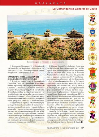 REVISTA EJÉRCITO • N. 910 ENERO/FEBRERO • 2017  107
La Comandancia General de Ceuta
D O C U M E N T O
El Regimiento Montesa n.° 3 es heredero de
los historiales del Regimiento de Lanceros del
Príncipe n.° 3 y del Grupo Regulares de Fuerzas
Indígenas de Caballería Tetuán n.° 1.
CAPACIDADES Y ORGANIZACIÓN DEL
REGIMIENTO. PRESENTE Y FUTURO
El Regimiento proporciona a la Comandancia
General de Ceuta las capacidades de reconoci-
miento, seguridad y combate propias del Arma de
Caballería. La movilidad, la protección acorazada y
el calibre de las armas principales de sus vehículos
de combate, unido a la exigente preparación y al
«espíritu jinete» que anima a los componentes del
Regimiento Montesa n.° 3, le confieren una poten-
cia de combate todo tiempo que lo hacen especial-
mente apto para el contacto y la acción resolutiva.
El Regimiento se organiza actualmente en pla-
na mayor de mando, escuadrón de plana mayor y
servicios, escuadrón de carros y escuadrón ligero
acorazado, y cuenta, como materiales principa-
les, con carros de combate Leopard 2 A 4, VCI/C
Pizarro, vehículos de exploración de caballería
y transporte oruga acorazado portamorteros de
120 mm, a los que se suma la capacidad adicio-
nal contracarro proporcionada por los equipos
contracarro dotados con misil SPIKE.
El Plan de Transición a la Futura Estructura
del Ejército de Tierra contempla un cambio
significativo en la organización del Regimiento
con la creación del Grupo de Caballería
Acorazado Cazadores de África I/3, prevista
para el segundo semestre de 2017. Con la nue-
va organización, el coronel jefe del Regimiento
cederá el mando operativo directo de los es-
cuadrones (característica específica en los
regimientos de caballería de Ceuta y Melilla)
al futuro jefe del grupo. La nueva plantilla del
grupo estará también formada por tres escua-
drones: uno de plana mayor y dos acorazados,
estos últimos dotados de carros Leopard 2A4 y
VCI/C Pizarro. Adicionalmente, el futuro grupo
incrementará notablemente su capacidad de
reconocimiento y de observación con la incor-
poración de un pelotón de aviones no tripula-
dos (mini UAV) y dos secciones de exploración
y vigilancia equipadas con los nuevos vehícu-
los de exploración y reconocimiento terrestre.
No cabe duda de que, con el incremento
de capacidades que le proporcionará su futura
organización, el Regimiento estará en mejores
condiciones para continuar cumpliendo las mi-
siones propias del Arma de Caballería en bene-
ficio de la Comandancia General de Ceuta.n
Escuadrón Ligero en instrucción en el campo exterior
 