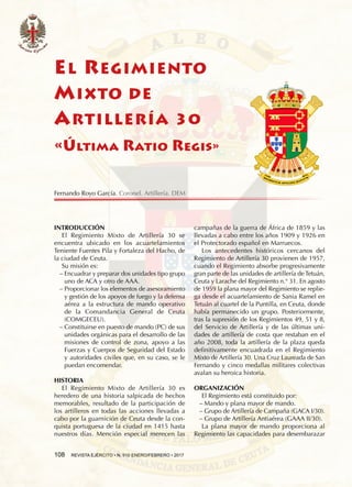 108  REVISTA EJÉRCITO • N. 910 ENERO/FEBRERO • 2017
EL REGIMIENTO
MIXTO DE
ARTILLERÍA 30
«Última Ratio Regis»
INTRODUCCIÓN
El Regimiento Mixto de Artillería 30 se
encuentra ubicado en los acuartelamientos
Teniente Fuentes Pila y Fortaleza del Hacho, de
la ciudad de Ceuta.
Su misión es:
−− Encuadrar y preparar dos unidades tipo grupo
uno de ACA y otro de AAA.
−− Proporcionar los elementos de asesoramiento
y gestión de los apoyos de fuego y la defensa
aérea a la estructura de mando operativo
de la Comandancia General de Ceuta
(COMGECEU).
−− Constituirse en puesto de mando (PC) de sus
unidades orgánicas para el desarrollo de las
misiones de control de zona, apoyo a las
Fuerzas y Cuerpos de Seguridad del Estado
y autoridades civiles que, en su caso, se le
puedan encomendar.
HISTORIA
El Regimiento Mixto de Artillería 30 es
heredero de una historia salpicada de hechos
memorables, resultado de la participación de
los artilleros en todas las acciones llevadas a
cabo por la guarnición de Ceuta desde la con-
quista portuguesa de la ciudad en 1415 hasta
nuestros días. Mención especial merecen las
campañas de la guerra de África de 1859 y las
llevadas a cabo entre los años 1909 y 1926 en
el Protectorado español en Marruecos.
Los antecedentes históricos cercanos del
Regimiento de Artillería 30 provienen de 1957,
cuando el Regimiento absorbe progresivamente
gran parte de las unidades de artillería de Tetuán,
Ceuta y Larache del Regimiento n.° 31. En agosto
de 1959 la plana mayor del Regimiento se replie-
ga desde el acuartelamiento de Sania Ramel en
Tetuán al cuartel de la Puntilla, en Ceuta, donde
había permanecido un grupo. Posteriormente,
tras la supresión de los Regimientos 49, 51 y 8,
del Servicio de Artillería y de las últimas uni-
dades de artillería de costa que restaban en el
año 2008, toda la artillería de la plaza queda
definitivamente encuadrada en el Regimiento
Mixto de Artillería 30. Una Cruz Laureada de San
Fernando y cinco medallas militares colectivas
avalan su heroica historia.
ORGANIZACIÓN
El Regimiento está constituido por:
−− Mando y plana mayor de mando.
−− Grupo de Artillería de Campaña (GACA I/30).
−− Grupo de Artillería Antiaérea (GAAA II/30).
La plana mayor de mando proporciona al
Regimiento las capacidades para desembarazar
Fernando Royo García. Coronel. Artillería. DEM
 