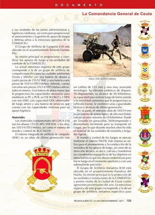 REVISTA EJÉRCITO • N. 910 ENERO/FEBRERO • 2017  109
La Comandancia General de Ceuta
D O C U M E N T O
a sus unidades de las tareas administrativas y
logísticas cotidianas, así como para proporcionar
el asesoramiento y la gestión de apoyo de fuegos
y defensa aérea a la estructura operativa de la
COMGECEU.
El Grupo de Artillería de Campaña I/30 está
ubicado en el acuartelamiento Teniente Fuentes
Pila.
Su misión principal es proporcionar y coor-
dinar los apoyos de fuego a las unidades de
combate de la COMGECEU.
La actual estructura orgánica de este grupo
corresponde a la de un grupo de artillería de
campaña específico para las ciudades autónomas
(Ceuta y Melilla) con una batería de obuses a
cuatro piezas de 155/52 SIAC y una batería a seis
piezas de 105/14 OTO Melara. Además, cuenta
con otras seis piezas 105/14 OTO Melara adicio-
nales en reserva. Una batería de plana mayor que
le proporciona las capacidades necesarias para
establecer su PC y PCR, un FSE Bri/AGT y 2 DEN
con seis OAV, con capacidad OFA (observador
de fuego aéreo) y una batería de servicios que
cuenta con las capacidades mínimas para su
apoyo logístico.
Materiales
Los materiales fundamentales del GACA I/30
son los obuses 155/52 APU STB SIAC y los obu-
ses 105/14 OTO Melara, así como el sistema de
mando y control de ACA TALOS.
El sistema integrado de artillería de campaña
(SIAC) es un obús de última generación con
un calibre de 155 mm y una muy avanzada
tecnología. Su elevada cadencia de disparo,
10 disparos/min, su alcance de 40 kilómetros,
su capacidad para realizar fuego de forma aislada
y la movilidad autónoma que le proporciona su
vehículo tractor, le confieren unas capacidades
tácticas y técnicas de última generación.
Por su parte, el veterano obús de 105/14 mm
es un sistema de armas ligero, de alta movilidad,
con un alcance máximo de 10 kilómetros. Puede
ser lanzado en paracaídas, helitransportado y
desmontado fácilmente para su transporte en
cargas, por lo que durante muchos años ha sido
el material de las unidades de montaña y briga-
das ligeras.
El mando y control de los fuegos se ejecuta
mediante el sistema TALOS. Este sistema se uti-
liza para el planeamiento y la conducción de la
maniobra de los apoyos de fuego, así como de su
dirección técnica, es decir, calcula y transforma
las coordenadas topográficas de los objetivos en
datos balísticos que los obuses materializan para
hacer fuego en el momento oportuno y con una
sobresaliente precisión.
El Grupo de Artillería Antiaérea II/30 está
ubicado en el acuartelamiento Fortaleza del
Hacho. Su misión principal es la protección de
las unidades e instalaciones de la COMGECEU
y puntos vitales de la ciudad de Ceuta contra
agresiones provenientes del aire. La estructura
orgánica de este grupo corresponde a la de un
grupo de artillería antiaérea específico para
Obús 105/14 OTO Melara
 