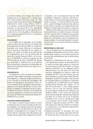 REVISTA EJÉRCITO • N. 910 ENERO/FEBRERO • 2017  11 
acuerdos tomados con el objeto de facilitar el
compromiso en la generación y preparación
del Cuartel General del Eurocuerpo (EC HQ)
como Cuartel General de Fuerza Desplegable
(FHQ) del EU Battle Group 2016/2 y 2017/1,
y el impulso a la participación del EC HQ en
misiones no ejecutivas de la UE, aportando
el núcleo principal del cuartel general de la
misión de la UE en República Centroafricana
en el segundo semestre de 2016 y en el primer
semestre de 2017.
Seguridad
En el ámbito de la seguridad, se ha modifi-
cado la estructura del Servicio de Protección
de Información Clasificada (SPIC) en el Ejército,
buscando una mayor eficiencia y semejanza
con la estructura piramidal de la cadena or-
gánica. En cuanto a la adecuación del Ejército
al cumplimiento de la Ley de Protección de
Datos de Carácter Personal (DCP), se ha crea-
do en la DIVOPE la oficina de protección de
DCP de Ejército de Tierra (OLOPD ET), dando
por finalizada la implantación en el Ejército
de la herramienta corporativa de Ministerio de
Defensa de control de ficheros de datos de ca-
rácter personal.
Inteligencia
En Inteligencia, se ha avanzado en la implan-
tación de capacidades asociadas a los procesos
de Inteligencia y Targeting. Respecto al primero,
se ha iniciado la renovación tecnológica del
Sistema de Inteligencia de Superficie (SIS), co-
lumna vertebral de la inteligencia permanente y
operativa en el ámbito del Ejército, y se ha contri-
buido a completar la implantación de la capaci-
dad RPAS en territorio nacional con la emisión de
normativa reguladora y el apoyo a la constitución
del Grupo de Obtención de Sistemas Aéreos IV/1
(GROSA IV/1), en León.
Asuntos Institucionales
En cuanto a asuntos institucionales, en 2016
se finalizaron las acciones iniciadas el año ante-
rior dirigidas a la conmemoración de las figuras
del Gran Capitán y de Bernardo de Gálvez. No
obstante, el protagonismo lo acaparó la cele-
bración del IV centenario del fallecimiento del
insigne infante español Don Miguel de Cervantes
y Saavedra, con la realización de más de 400
actividades, culturales y militares. Estas han in-
cluido tanto la realización de exposiciones dedi-
cadas a su figura, y a la de los Tercios en los que
sirvió, como la divulgación de artículos sobre su
faceta militar y narrativa y la celebración de actos
militares en toda España honrando su memoria.
Además, dentro del marco de las jornadas «El
Ejército de Tierra y los Retos Futuros», iniciadas
en 2015, durante 2016 se celebraron las jornadas
sobre «La Dimensión Humana de los Conflictos»,
dando así continuidad a esta actividad que pre-
tende trasladar a la sociedad española la necesi-
dad de contar con una fuerza terrestre moderna
y preparada.
RETOS PARA EL AÑO 2017
Tras la enumeración no pormenorizada de
los objetivos alcanzados en el año 2016, corres-
ponde ahora realizar un recorrido general por
los retos más sobresalientes que se prevén para
el año 2017.
•	Respecto al alistamiento de fuerzas y apoyo
a las operaciones, destaca la participación en
la nueva iniciativa que supone la enhanced
Forward Presence (eFP) de la OTAN, en la que
España contribuirá con un subgrupo táctico
reforzado que, con una fuerza de unos 300
efectivos, desplegará en Letonia a partir de
mediados de 2017. Hay que resaltar que esta
será la primera ocasión en que nuestro Ejército
desplegará material acorazado y mecanizado
en los países bálticos y en Polonia. Continuará
la contribución a la NRF/VJTF, con la brigada
multinacional liderada por España, ya en
fase de Stand-Down, y con sendos grupos
tácticos, uno en fase de Stand-By dentro
de una brigada multinacional liderada por
el Reino Unido, y otro, en fase de Stand-Up
dentro de otra brigada multinacional liderada
por Italia. En el marco de la UE, el Ejército
contribuirá con un Force Headquaters FHQ
y un European Union Battle Group (EUBG)
durante el segundo semestre del 2017. Todo
este esfuerzo se realizará mientras se mantiene
la contribución a las diferentes operaciones
abiertas en el exterior.
•	Organizativamente, el principal reto será
perseverar en los trabajos derivados del Plan
de Transición para la estructura de la fuerza
 