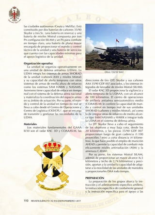110  REVISTA EJÉRCITO • N. 910 ENERO/FEBRERO • 2017
las ciudades autónomas (Ceuta y Melilla). Está
constituido por dos baterías de cañones 35/90
Skydor a tres Sc. (una batería en reserva) y una
batería de misiles Mistral compuesta por tres
Pn configuración SILAM y un Pn para combate
en tiempo claro, una batería de plana mayor
encargada de proporcionar el mando y control
táctico de la unidad y una batería de servicios
que cuenta con las capacidades mínimas para
el apoyo logístico de la unidad.
Organización operativa
La unidad se organiza operativamente en
una unidad de defensa antiaérea (UDAA). La
UDAA integra los sistemas de armas SHORAD
de la unidad (cañones AAA y misiles Mistral)
y su capacidad de alerta temprana con otros
sistemas de armas de media altura de refuerzo
como los sistemas SAM HAWK y NASAMS.
Asimismo tiene capacidad de enlace en tiempo
real con el sistema de la defensa aérea nacional
y materializa la coordinación del espacio aéreo
en su ámbito de actuación. Por su parte, el man-
do y control de la unidad en tiempo no real se
lleva a cabo desde el Centro de Operaciones y
Centro de Logística (CIO/CPL)1
, que se encarga
de transmitir y gestionar las necesidades de la
UDAA.
Materiales
Los materiales fundamentales del GAAA
II/30 son el radar RAC 3D y COAAAS-M, las
direcciones de tiro (DT) Skydor y sus cañones
AAA 35/90 GDF 007 asociados, y los sistemas in-
tegrados de lanzador de misiles Mistral (SILAM).
El radar RAC 3D proporciona la vigilancia y
alerta temprana de la UDAAA, con un alcance
de 100 kilómetros. El centro de operaciones
de artillería antiaérea semiautomático medio
(COAAAS-M) le confiere la capacidad de man-
do y control en tiempo real de sus unidades
SHORAD (cañones y misiles Mistral), así como
la de integrar otras de refuerzo de medio alcan-
ce tipo SAM NASAMS y HAWK e integrar toda
la UDAA en el sistema de defensa aérea.
La DT Skydor lleva a cabo el seguimiento
de los objetivos a muy baja cota, desde los
20  kilómetros, y las piezas 35/90 GDF 007
proporcionan fuego de gran cadencia (1.100
proyectiles / min) a corta distancia (4 kilóme-
tros), lo que hace posible el empleo de munición
AHEAD y permite la capacidad de combatir más
eficazmente misiles antirradiación (ASM) y la
amenaza C-RAM2
.
Por su parte, los sistemas Mistral SILAM,
además de proporcionar un mayor alcance (6,5
kilómetros y techo de 2,74 kilómetros) y preci-
sión, aportan a la unidad la capacidad de adap-
tarse a la movilidad de las unidades de maniobra
y proporcionarles DAA todo tiempo.
PREPARACIÓN
La preparación de los grupos abarca la ins-
trucción y el adiestramiento específico artillero,
la instrucción específica de combatiente general
y la instrucción específica para el apoyo a las
Obús 155/52 SIAC
 