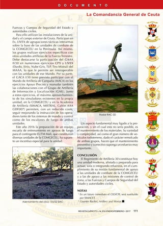 REVISTA EJÉRCITO • N. 910 ENERO/FEBRERO • 2017  111
La Comandancia General de Ceuta
D O C U M E N T O
Fuerzas y Cuerpos de Seguridad del Estado y
autoridades civiles.
Para ello utilizan las instalaciones de la uni-
dad y el campo exterior de Ceuta. Participan en
Ex. LIVEX de agrupaciones tácticas interarmas
sobre la base de las unidades de combate de
la COMGECEU en la Península. Así mismo,
los grupos realizan ejercicios específicos con
otras unidades artilleras de la Fuerza Terrestre.
Debe destacarse la participación del GAAA
II/30 en numerosos ejercicios CPX y LIVEX
(Dardo, Sirio, Nube Gris, TLP, Tiro Mistral) del
MAAA, lo que le permite ser interoperable
con las unidades de ese Mando. Por su parte,
el GACA I/30 tiene previsto participar con el
Mando de Artillería de Campaña (MACA) en los
ejercicios Apoyo Preciso y reanudar también
las colaboraciones con el Grupo de Artillería
de Información y Localización (GAIL). Junto
a estos ejercicios, el máximo aprovechamien-
to de los simuladores existentes en la propia
unidad, en la COMGECEU y en la Academia
de Artillería (SIMACA, MISTRAL, Cañón AAA
GDF007) permiten, con un reducido coste,
seguir mejorando la instrucción de los opera-
dores tanto de los sistemas de mando y control
como de los escalones de fuego de ambas
unidades.
Este año 2016 la preparación de un equipo
escuela de entrenamiento en apoyos de fuego
para el contingente EUTM Mali, que constituirán
diversas unidades de la COMGECEU, ha supues-
to un incentivo especial para la unidad.
Un aspecto fundamental muy ligado a la pre-
paración, y sin el cual esta no sería posible, es
el mantenimiento de los materiales. Su variedad
y complejidad, así como el gran número de ve-
hículos todoterreno, dado el carácter remolcado
de ambos grupos, hacen que el mantenimiento
preventivo y correctivo suponga un esfuerzo muy
importante.
CONCLUSIÓN
El Regimiento de Artillería 30 constituye hoy
una unidad moderna, alistada y preparada para
actuar, sola o integrando refuerzos, en el cum-
plimiento de su misión fundamental de apoyo
a las unidades de combate de la COMGECEU
y a las de apoyo a las misiones de control de
zona, a las Fuerzas y Cuerpos de Seguridad del
Estado y autoridades civiles.
NOTAS
1 
En un futuro inmediato el CIO/CPL será sustituido
por SIMACET.
2 
Counter Rocket, Artillery and Mortar.nAsentamiento del obús 155/52 SIAC
Radar RAC-3D
 