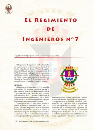 112  REVISTA EJÉRCITO • N. 910 ENERO/FEBRERO • 2017
El Regimiento de Ingenieros n.° 7 es la Unidad
de Ingenieros de la Comandancia General de
Ceuta. Está ubicado desde 1998 en el acuarte-
lamiento El Jaral, que fue el emplazamiento de
la VI Bandera de La Legión tras la evacuación
del Sáhara español en 1976 hasta su disolución
en 1986. En este acuartelamiento también está
alojada la Compañía de Transmisiones n.° 17,
encuadrada en el batallón de cuartel general.
HISTORIA
El Regimiento de Ingenieros n.° 7 es la unidad
más antigua del Arma de Ingenieros, ya que es
descendiente directo del Regimiento Real de
Zapadores Minadores, creado en 1802, con anti-
güedad de abril de 1711, que era la del Cuerpo de
Ingenieros Militares ya existente, y fue su primer
jefe (tanto de la Academia de Ingenieros como del
Regimiento) el coronel Vicente Heredia.
A lo largo de los 214 años de su historia ha
tenido numerosas denominaciones. En 1815
pasó a llamarse «Regimiento Real de Zapadores
Minadores Pontoneros». En 1821 se cambió su
denominación por la de «Regimiento Nacional»,
y volvió en 1824 a su denominación anterior,
aunque por poco tiempo, ya que en 1828 pasó a
ser el «Regimiento Real de Ingenieros». En 1860
se llamaba «Primer Regimiento de Ingenieros»,
y así permaneció el nombre con leves cam-
bios hasta 1913, que pasó a ser el «Regimiento
Mixto de Ingenieros de Ceuta». En 1917 se
transforma en «Comandancia de Ingenieros de
Ceuta». En 1925 se convirtió en el «Batallón
de Ingenieros de Tetuán». En 1934 pasó a ser
el «Batallón de Transmisiones de Marruecos», y
como «Agrupación o Grupo de Transmisiones»
E L R E G I M I E N TO
D E
I N G E N I E R O S N º 7
Ángel Sevillano Queipo de Llano. Coronel. Ingenieros. DEM
 