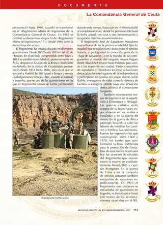 REVISTA EJÉRCITO • N. 910 ENERO/FEBRERO • 2017  113
La Comandancia General de Ceuta
D O C U M E N T O
permaneció hasta 1960, cuando se transformó
en el «Regimiento Mixto de Ingenieros de la
Comandancia General de Ceuta». En 1965 se
cambió su denominación por la de «Regimiento
Mixto de Ingenieros n.° 7». Desde 1986 tiene la
denominación actual.
El Regimiento ha estado ubicado en diferentes
guarniciones. Desde 1802 hasta 1823 en Alcalá de
Henares. En el período comprendido entre 1826 y
1833 se estableció en Madrid, posteriormente en
Ávila, después enTalavera de la Reina y finalmente
en Arévalo. En la ciudad de Guadalajara perma-
neció desde 1833 hasta 1846, año en el que se
trasladó a Madrid. En 1883 pasó a Burgos y en esta
ciudad permaneció hasta 1887, cuando se trasladó
a Logroño, que es una de las guarniciones en las
que el Regimiento estuvo de forma permanente
durante más tiempo, hasta que en 1910 se trasladó
al completo a Ceuta, donde ha permanecido hasta
la fecha actual, con una u otra denominación y
ocupando distintos acuartelamientos.
El Regimiento Real de Zapadores Minadores
tuvo el honor de ser la primera unidad del Ejército
español que se sublevó en 1808 contra el ejército
francés, y protagonizó la conocida gesta de la
«fuga de zapadores», con la marcha de sus com-
ponentes al mando del sargento mayor Veguer
desde Alcalá de Henares hastaValencia para unir-
se a las tropas de esa ciudad. Varias compañías
de zapadores y minadores tuvieron actuaciones
destacadas durante la guerra de la Independencia
y participaron en batallas en campo abierto como
Bailén, o en guerra de sitios como la defensa de
Gerona o Zaragoza (donde tuvo una actuación
destacadísima el comandante
Sangenís).
También encontramos tro-
pas de ingenieros en la expedi-
ción a Dinamarca y Portugal.
Las guerras carlistas serán
testigos de su buen hacer, es-
pecialmente en los asaltos a
fortalezas y en la guerra de
minas. En la guerra de África
participó llevando a cabo las
labores de habilitar los cami-
nos y fortificar las posiciones.
Fueron los ingenieros los que
construyeron, entre 1860 y
1870, los fuertes que con-
formaron la línea fortificada
para la protección de Ceuta.
Dos de esos fuertes llevan aún
hoy los nombres de oficiales
del Regimiento que encon-
traron la muerte en combate:
teniente Mendizábal y capi-
tán Aranguren. En la guerra
de Cuba y en la campaña
de México actuaron también
compañías de zapadores ex-
pedicionarias. En 1910 el
Regimiento, que entonces se
encontraba de guarnición en
Logroño, es trasladado a Ceuta
con motivo de los aconteci-
mientos ocurridos en el Rif.
Trabajos de fortificación
 