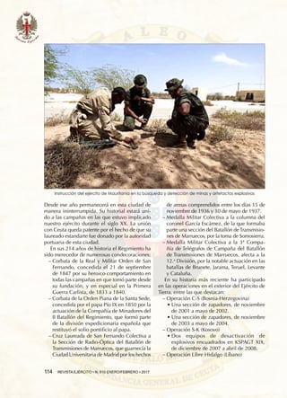 114  REVISTA EJÉRCITO • N. 910 ENERO/FEBRERO • 2017
Desde ese año permanecerá en esta ciudad de
manera ininterrumpida. Su historial estará uni-
do a las campañas en las que estuvo implicado
nuestro ejército durante el siglo XX. La unión
con Ceuta queda patente por el hecho de que su
laureado estandarte fue donado por la autoridad
portuaria de esta ciudad.
En sus 214 años de historia el Regimiento ha
sido merecedor de numerosas condecoraciones:
−− Corbata de la Real y Militar Orden de San
Fernando, concedida el 21 de septiembre
de 1847 por su heroico comportamiento en
todas las campañas en que tomó parte desde
su fundación, y en especial en la Primera
Guerra Carlista, de 1833 a 1840.
−− Corbata de la Orden Piana de la Santa Sede,
concedida por el papa Pío IX en 1850 por la
actuación de la Compañía de Minadores del
II Batallón del Regimiento, que formó parte
de la división expedicionaria española que
restituyó el solio pontificio al papa.
−− Cruz Laureada de San Fernando Colectiva a
la Sección de Radio-Óptica del Batallón de
Transmisiones de Marruecos, que guarnecía la
Ciudad Universitaria de Madrid por los hechos
Instrucción del ejército de Mauritania en la búsqueda y detección de minas y artefactos explosivos
de armas comprendidos entre los días 15 de
noviembre de 1936 y 10 de mayo de 1937.
−− Medalla Militar Colectiva a la columna del
coronel García Escámez, de la que formaba
parte una sección del Batallón de Transmisio-
nes de Marruecos, por la toma de Somosierra.
−− Medalla Militar Colectiva a la 3ª Compa-
ñía de Telégrafos de Campaña del Batallón
de Transmisiones de Marruecos, afecta a la
12.a
División, por la notable actuación en las
batallas de Brunete, Jarama, Teruel, Levante
y Cataluña.
En su historia más reciente ha participado
en las operaciones en el exterior del Ejército de
Tierra, entre las que destacan:
−− Operación C-S (Bosnia-Herzegovina)
•• Una sección de zapadores, de noviembre
de 2001 a mayo de 2002.
•• Una sección de zapadores, de noviembre
de 2003 a mayo de 2004.
−− Operación S-K (Kosovo)
•• Dos equipos de desactivación de
explosivos encuadrados en KSPAGT XIX,
de diciembre de 2007 a abril de 2008.
−− Operación Libre Hidalgo (Líbano)
 