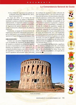 REVISTA EJÉRCITO • N. 910 ENERO/FEBRERO • 2017  115
La Comandancia General de Ceuta
D O C U M E N T O
•• Una unidad de ingenieros encuadrada en
la Brigada Líbano XVI (BRILIB-XVI), de fe-
brero a junio de 2011.
En mayo de 2016, en el marco de las
actividades bilaterales en apoyo a Mauritania
mediante la asistencia militar en asesoramiento y
adiestramiento, el regimiento destacó un equipo
a Nuakchot para instruir a personal del Batallón
de Ingenieros del ejército mauritano en la bús-
queda, localización y desactivación de artefactos
explosivos.
Finalmente, un equipo de reconocimiento de
explosivos se encuentra adiestrando para partici-
par en Mali junto a una unidad de infantería que
aportará el Grupo de Regulares de Ceuta n.° 54.
ORGANIZACIÓN
Cuenta con una plana mayor de mando y
con un batallón de zapadores. Su plana mayor
de mando se constituye en jefatura de ingenie-
ros de la Comandancia General de Ceuta. El
Batallón de Zapadores I/7 está organizado en
compañía de plana mayor y servicios, compañía
de zapadores y compañía de apoyo.Las seccio-
nes de zapadores mecanizadas sobre vehículos
de combate de zapadores y sobre vehículos de
alta movilidad táctica, y las secciones de orga-
nización del terreno, reconocimiento, desactiva-
ción de explosivos, construcción, mantenimiento
y abastecimiento proporcionan el apoyo de
ingenieros a las unidades encuadradas en la
Comandancia General. El personal y material,
que destaca por su versatilidad y variedad (ve-
hículos de combate de zapadores, equipos de
desactivación de explosivos, puentes, carros de
zapadores, máquinas de movimiento de tierras,
medios de navegación y buceo, de potabilización
de aguas, de iluminación, etc.), son empleados
en cuantos ejercicios participan las unidades de
la Comandancia General, en apoyos a la ciudad
de Ceuta, así como en aquellos trabajos que se
requieren para las instalaciones de instrucción y
adiestramiento de la plaza y de la base disconti-
nua Teniente Ruiz.
Los componentes del Regimiento, orgullosos
de su historia, trabajan cada día, con lealtad
y valor para prepararse para cualquier tarea
que se les encomiende. Su lema, Facta, non
verba, «Hechos, no palabras», es la guía de su
actuación.n
Fuerte Mendizábal
 