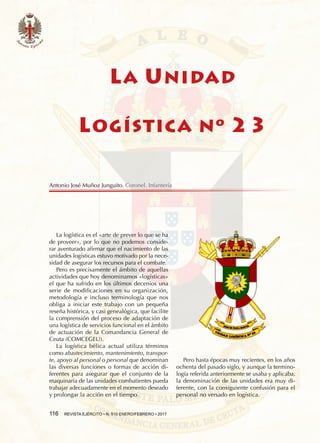 116  REVISTA EJÉRCITO • N. 910 ENERO/FEBRERO • 2017
LA UNIDAD
LOGÍSTICA Nº 23
La logística es el «arte de prever lo que se ha
de proveer», por lo que no podemos conside-
rar aventurado afirmar que el nacimiento de las
unidades logísticas estuvo motivado por la nece-
sidad de asegurar los recursos para el combate.
Pero es precisamente el ámbito de aquellas
actividades que hoy denominamos «logísticas»
el que ha sufrido en los últimos decenios una
serie de modificaciones en su organización,
metodología e incluso terminología que nos
obliga a iniciar este trabajo con un pequeña
reseña histórica, y casi genealógica, que facilite
la comprensión del proceso de adaptación de
una logística de servicios funcional en el ámbito
de actuación de la Comandancia General de
Ceuta (COMCEGEU).
La logística bélica actual utiliza términos
como abastecimiento, mantenimiento, transpor-
te, apoyo al personal o personal que denominan
las diversas funciones o formas de acción di-
ferentes para asegurar que el conjunto de la
maquinaria de las unidades combatientes pueda
trabajar adecuadamente en el momento deseado
y prolongar la acción en el tiempo.
Pero hasta épocas muy recientes, en los años
ochenta del pasado siglo, y aunque la termino-
logía referida anteriormente se usaba y aplicaba,
la denominación de las unidades era muy di-
ferente, con la consiguiente confusión para el
personal no versado en logística.
Antonio José Muñoz Junguito. Coronel. Infantería
 