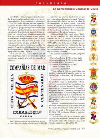 REVISTA EJÉRCITO • N. 910 ENERO/FEBRERO • 2017  117
La Comandancia General de Ceuta
D O C U M E N T O
Sello conmemorativo de la Compañía de Mar, la
unidad más antigua de las subordinadas a la ULOG 23
Entre 1984 y 1987, con la creación de los man-
dos de apoyo logísticos a la zona interregional y de
las agrupaciones de apoyo logísticas, y la integra-
ción en estos de los antiguos servicios regionales,
el Ejército de Tierra sufrió una serie de adaptacio-
nes orgánicas que permitieron la transformación
de un apoyo logístico basado en los servicios (de
intendencia, de artillería, de automóviles, de sa-
nidad, etc.), en una logística funcional organizada
de acuerdo con dichas funciones (abastecimiento,
mantenimiento, transporte, sanidad, etc.), aunque
en muchos casos estas funciones pasaron a ser
ejecutadas por las antiguas unidades de servi-
cios regionales, que se limitaron a cambiar de
nombre (Grupo Regional de Intendencia a Grupo
de Abastecimiento y Servicios Generales 1 de la
Agrupación de Apoyo Logístico).
En el caso de Ceuta, fue la Agrupación de
Apoyo Logístico n.° 23 la que encuadró a dichas
unidades de servicios y heredó sus historiales y
misiones.
En Ceuta y su entorno, desde 1415 en que
esta es tomada por Juan de Avis, rey de Portugal,
diversas unidades fueron naciendo al albor de
las necesidades de abastecimiento, manteni-
miento, transporte y asistencia al personal, y
evolucionaron con el desarrollo de la tecnología
de los medios de combate y las consiguientes
modificaciones del arte de la guerra.
La Compañía de Mar, en el mismo 1415,
la Casa de la Pólvora en 1519, el Parque de
Artillería en 1867, la Sanidad Militar en 1904,
los Servicios de Administración e Intendencia en
1909, el Depósito de Ganado en 1927 o las uni-
dades de Automovilismo en 1934 son las diversas
unidades logísticas que se crearon en Ceuta y de
las que nuestra actual Unidad Logística se siente
orgullosamente heredera.
Estas unidades actuaron en diversas campañas
como:
−− Campaña del norte de África (siglo XVII).
−− Campaña del norte de África (siglo XVIII).
−−Guerra de África (1859-1860).
−−Guerra de Marruecos (1909-1927).
−−Guerra Civil (1936-1939).
−−Guerra Ifni-Sáhara (1957).
Y que incluso la hicieron merecedora con
carácter colectivo de la Medalla Naval por su
actuación en el desembarco de Alhucemas en
1925.
Con carácter individual, y encuadrados en
las unidades logísticas de la plaza, se hicie-
ron merecedores de la Cruz Laureada de San
Fernando el teniente Joaquín Fuentes Pila,
destinado en la Comandancia, Posición y
Parque de Artillería de Ceuta y de la Medalla
Militar Individual el teniente Miguel García
Almenta y Gutiérrez, de la Comandancia de
Tropas de Intendencia de la Circunscripción
Occidental (Ceuta), ambos en la gesta de
Kudia-Tahar.
Además, y desde el inicio de las diferentes
misiones internacionales que nuestro ejército
ha venido desarrollando en los últimos años,
diverso personal se ha encuadrado en las
ULOG o NSE en Bosnia, Líbano o reciente-
mente en Mali.
Y hoy, en 2016, en la actual estructura orgá-
nica del Ejército de Tierra, la unidad encargada
de ejecutar todas estas tareas en Ceuta es la
Unidad Logística n.° 23 (ULOG-23).
 