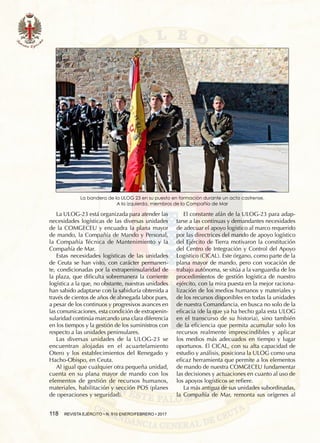 118  REVISTA EJÉRCITO • N. 910 ENERO/FEBRERO • 2017
La ULOG-23 está organizada para atender las
necesidades logísticas de las diversas unidades
de la COMGECEU y encuadra la plana mayor
de mando, la Compañía de Mando y Personal,
la Compañía Técnica de Mantenimiento y la
Compañía de Mar.
Estas necesidades logísticas de las unidades
de Ceuta se han visto, con carácter permanen-
te, condicionadas por la extrapeninsularidad de
la plaza, que dificulta sobremanera la corriente
logística a la que, no obstante, nuestras unidades
han sabido adaptarse con la sabiduría obtenida a
través de cientos de años de abnegada labor pues,
a pesar de los continuos y progresivos avances en
las comunicaciones, esta condición de extrapenin-
sularidad continúa marcando una clara diferencia
en los tiempos y la gestión de los suministros con
respecto a las unidades peninsulares.
Las diversas unidades de la ULOG-23 se
encuentran alojadas en el acuartelamiento
Otero y los establecimientos del Renegado y
Hacho-Obispo, en Ceuta.
Al igual que cualquier otra pequeña unidad,
cuenta en su plana mayor de mando con los
elementos de gestión de recursos humanos,
materiales, habilitación y sección POS (planes
de operaciones y seguridad).
El constante afán de la ULOG-23 para adap-
tarse a las continuas y demandantes necesidades
de adecuar el apoyo logístico al marco requerido
por las directrices del mando de apoyo logístico
del Ejército de Tierra motivaron la constitución
del Centro de Integración y Control del Apoyo
Logístico (CICAL). Este órgano, como parte de la
plana mayor de mando, pero con vocación de
trabajo autónoma, se sitúa a la vanguardia de los
procedimientos de gestión logística de nuestro
ejército, con la mira puesta en la mejor raciona-
lización de los medios humanos y materiales y
de los recursos disponibles en todas la unidades
de nuestra Comandancia, en busca no solo de la
eficacia (de la que ya ha hecho gala esta ULOG
en el transcurso de su historia), sino también
de la eficiencia que permita acumular solo los
recursos realmente imprescindibles y aplicar
los medios más adecuados en tiempo y lugar
oportunos. El CICAL, con su alta capacidad de
estudio y análisis, posiciona la ULOG como una
eficaz herramienta que permite a los elementos
de mando de nuestra COMGECEU fundamentar
las decisiones y actuaciones en cuanto al uso de
los apoyos logísticos se refiere.
La más antigua de sus unidades subordinadas,
la Compañía de Mar, remonta sus orígenes al
La bandera de la ULOG 23 en su puesto en formación durante un acto castrense.
A la izquierda, miembros de la Compañía de Mar
 