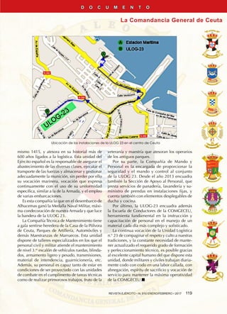 REVISTA EJÉRCITO • N. 910 ENERO/FEBRERO • 2017  119
La Comandancia General de Ceuta
D O C U M E N T O
mismo 1415, y atesora en su historial más de
600 años ligados a la logística. Esta unidad del
Ejército español es la responsable de asegurar el
abastecimiento de las diversas clases, ejecutar el
transporte de las fuerzas y almacenar y gestionar
adecuadamente la munición, sin perder por ello
su vocación marinera, vocación que expresa
continuamente con el uso de su uniformidad
específica, similar a la de la Armada, y el empleo
de varias embarcaciones.
Es esta compañía la que en el desembarco de
Alhucemas ganó la Medalla Naval Militar, máxi-
ma condecoración de nuestra Armada y que luce
la bandera de la ULOG 23.
La Compañía Técnica de Mantenimiento tiene
a gala sentirse heredera de la Casa de la Pólvora
de Ceuta, Parques de Artillería, Automóviles y
demás Maestranzas de Marruecos. Esta unidad
dispone de talleres especializados en los que el
personal civil y militar atiende el mantenimiento
de nivel 3.er
escalón de vehículos ruedas, blinda-
dos, armamento ligero y pesado, transmisiones,
material de intendencia, guarnicionería, etc.
Además, su personal es capaz tanto de estar en
condiciones de ser proyectado con las unidades
de combate en el cumplimento de tareas técnicas
como de realizar primorosos trabajos, fruto de la
veteranía y maestría que atesoran los operarios
de los antiguos parques.
Por su parte, la Compañía de Mando y
Personal es la encargada de proporcionar la
seguridad y el mando y control al conjunto
de la ULOG 23. Desde el año 2013 encuadra
también la Sección de Apoyo al Personal, que
presta servicios de panadería, lavandería y su-
ministro de prendas en instalaciones fijas, y
cuenta también con elementos desplegables de
ducha y cocina.
Por último, la ULOG-23 encuadra además
la Escuela de Conductores de la COMGECEU,
herramienta fundamental en la instrucción y
capacitación de personal en el manejo de un
material cada día más complejo y sofisticado.
La continua vocación de la Unidad Logística
n.° 23 de compaginar el respeto y culto a nuestras
tradiciones, y la constante necesidad de mante-
ner actualizado el requerido grado de formación
y perfeccionamiento técnico, es posible gracias
al excelente capital humano del que dispone esta
unidad, donde militares y civiles trabajan diaria-
mente codo con codo en una labor callada, con
abnegación, espíritu de sacrificio y vocación de
servicio para mantener la máxima operatividad
de la COMGECEU.n
Ubicación de las instalaciones de la ULOG 23 en el centro de Ceuta
 