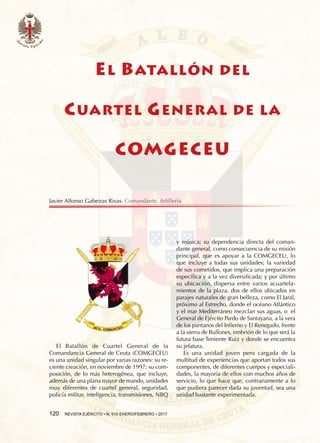 120  REVISTA EJÉRCITO • N. 910 ENERO/FEBRERO • 2017
EL BATALLÓN DEL
CUARTEL GENERAL DE LA
COMGECEU
El Batallón de Cuartel General de la
Comandancia General de Ceuta (COMGECEU)
es una unidad singular por varias razones: su re-
ciente creación, en noviembre de 1997; su com-
posición, de lo más heterogénea, que incluye,
además de una plana mayor de mando, unidades
muy diferentes de cuartel general, seguridad,
policía militar, inteligencia, transmisiones, NBQ
y música; su dependencia directa del coman-
dante general, como consecuencia de su misión
principal, que es apoyar a la COMGECEU, lo
que incluye a todas sus unidades; la variedad
de sus cometidos, que implica una preparación
específica y a la vez diversificada; y por último
su ubicación, dispersa entre varios acuartela-
mientos de la plaza, dos de ellos ubicados en
parajes naturales de gran belleza, como El Jaral,
próximo al Estrecho, donde el océano Atlántico
y el mar Mediterráneo mezclan sus aguas, o el
General de Ejército Pardo de Santayana, a la vera
de los pantanos del Infierno y El Renegado, frente
a la sierra de Bullones, embrión de lo que será la
futura base Teniente Ruiz y donde se encuentra
su jefatura.
Es una unidad joven pero cargada de la
multitud de experiencias que aportan todos sus
componentes, de diferentes cuerpos y especiali-
dades, la mayoría de ellos con muchos años de
servicio, lo que hace que, contrariamente a lo
que pudiera parecer dada su juventud, sea una
unidad bastante experimentada.
Javier Alfonso Gabeiras Rivas. Comandante. Artillería
 
