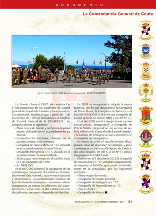 REVISTA EJÉRCITO • N. 910 ENERO/FEBRERO • 2017  121
La Comandancia General de Ceuta
D O C U M E N T O
La Norma General 15/97, de constitución
y funcionamiento de los batallones de cuartel
general del mando de Canarias y las comandan-
cias generales, estableció que a partir del 1 de
noviembre de 1997 se constituyera el Batallón
de Cuartel General de la COMGECEU. Su
composición era la siguiente:
−− Plana mayor de mando y compañía de plana
mayor, ubicadas en el acuartelamiento La
Marina.
−− Compañía de Servicios, ubicada en el
acuartelamiento Viña Acevedo.
−− Compañía de Policía Militar n.° 23, ubicada
en el acuartelamiento Coronel Fiscer.
−− Unidad de Inteligencia n.° 17, ubicada en el
acuartelamiento Coronel Galindo.
−− Música, que no se integra en el batallón hasta
el 5 de noviembre de 1998.
−− Sc. NBQ XVII.
En el año 2002 comenzó la agrupación de las
unidades que componían el Batallón en el acuar-
telamiento Viña Acevedo, que en futuro pasaría
a denominarse «acuartelamiento General de
Ejército Pardo de Santayana». Ese mismo año se
inauguraron las nuevas instalaciones del acuar-
telamiento, entre ellas la del establecimiento
disciplinario, que pasó a depender del Batallón.
En 2005 se reorganizó y adoptó la nueva
plantilla, por lo que desapareció la Compañía
de Plana Mayor, la Compañía de Servicios y la
Sección NBQ XVII, y se creó una compañía de
cuartel general, un núcleo NBQ y una OFAP (C).
En el año 2008 volvió a reorganizarse y, como
consecuencia, desapareció la Compañía de
Policía Militar, integrándose una sección de po-
licía militar en la Compañía de Cuartel General,
y la Unidad de Inteligencia pasó a denominarse
«Compañía de Inteligencia».
En enero de 2009 el establecimiento disci-
plinario dejó de depender del Batallón y pasó
a pertenecer a la Jefatura de Apoyo de Ceuta y,
dos años después, en 2011, la OFAP (C) pasó a
integrarse en la USBA Ceuta.
Finalmente, el 1 de julio de 2012 la Compañía
de Transmisiones n.° 17, entonces independiente,
se integró en el Batallón, que quedó constituido,
como en la actualidad, por las siguientes
unidades:
−− Plana mayor de mando.
−− Compañía de Cuartel General.
−− Compañía de Inteligencia n.° 17.
−− Compañía de Transmisiones n.° 17.
−− Núcleo NBQ.
−− Compañía de Música.n
Acto a los Caídos. XVIII Aniversario creación BCG COMGECEU
 