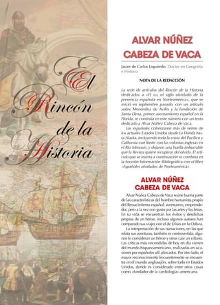 R
H
EEl
Rincón
de la
Historia
Javier de Carlos Izquierdo. Doctor en Geografía
e Historia
NOTA DE LA REDACCIÓN
La serie de artículos del Rincón de la Historia
dedicados a «El xvi, el siglo olvidado de la
presencia española en Norteamérica», que se
inició en septiembre pasado, con un artículo
sobre Menéndez de Avilés y la fundación de
Santa Elena, primer asentamiento español en la
Florida, se continúa en este número con un texto
dedicado a Alvar Núñez Cabeza de Vaca.
Los españoles colonizaron más de veinte de
los actuales Estados Unidos desde La Florida has-
ta Alaska, incluyendo toda la costa del Pacífico y
California con límite con las colonias inglesas en
el Rio Missouri, y dejaron una huella imborrable
que la Revista quiere recuperar del olvido. El artí-
culo que se inserta a continuación se combina en
la Sección Información Bibliográfica con el libro
«Españoles olvidados de Norteamérica».
ALVAR NÚÑEZ
CABEZA DE VACA
Alvar Núñez Cabeza deVaca reúne buena parte
de las características del hombre humanista propio
del Renacimiento español: aventurero, emprende-
dor, pero a la vez con gusto por las artes y las letras.
En su vida se encuentran los éxitos y desdichas
propios de un héroe, incluso algunos autores han
comparado sus viajes con el de Ulises en la Odisea.
La interpretación de sus narraciones, en las que
relata sus aventuras, también es controvertida; algu-
nos lo consideran un héroe y otros casi un villano.
Las críticas más encendidas de hoy en día vienen
del mundo hispanoamericano, realizadas en oca-
siones por españoles allí afincados. Por otro lado, el
mayor reconocimiento frecuentemente se encuen-
tra en el mundo anglosajón, sobre todo en Estados
Unidos, donde es considerado entre otras cosas
como «fundador de la cardiología» americana.
ALVAR NÚÑEZ
CABEZA DE VACA
 