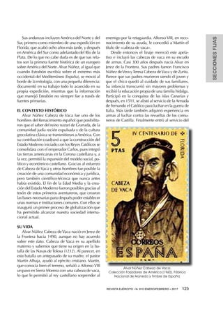 REVISTA EJÉRCITO • N. 910 ENERO/FEBRERO • 2017  123 
SECCIONESFIJAS
Sus andanzas incluyen América del Norte y del
Sur, primero como miembro de una expedición en
Florida, que acabó ocho años más tarde, y después
en América del Sur como adelantado del Río de la
Plata. De lo que no cabe duda es de que sus rela-
tos son la primera fuente histórica de un europeo
sobre América del Norte. Alvar Núñez, al igual que
cuando Estrabón escribía sobre el extremo más
occidental del Mediterráneo (España), se movió al
borde de la mitología, con una pequeña diferencia:
documentó en su trabajo todo lo acaecido en su
propia expedición, mientras que la información
que manejó Estrabón no siempre fue a través de
fuentes primarias.
EL CONTEXTO HISTÓRICO
Alvar Núñez Cabeza de Vaca fue uno de los
hombres del Renacimiento español que posibilita-
ron que el saber del reino nazarí de Granada, de la
comunidad judía recién expulsada y de la cultura
grecolatina clásica se transmitieran a América. Con
su contribución coadyuvó a que la construcción del
Estado Moderno iniciado con los Reyes Católicos se
consolidara con el emperador Carlos, pues integró
las tierras americanas en la Corona castellana y, a
la vez, permitió la expansión del modelo social, po-
lítico y económico castellano. Gracias al esfuerzo
de Cabeza de Vaca y otros hombres fue posible la
creación de una comunidad económica y jurídica,
pero también científico-técnica que nunca antes
había existido. El fin de la Edad Media y la crea-
ción del Estado Moderno fueron posibles gracias al
tesón de estos primeros aventureros, que crearon
las bases necesarias para después poder establecer
unas normas e instituciones comunes. Con ellos se
inauguró un primer proceso de globalización que
ha permitido alcanzar nuestra sociedad interna-
cional actual.
SU VIDA
Alvar Núñez Cabeza deVaca nació en Jerez de
la Frontera hacia 1490, aunque no hay acuerdo
sobre este dato. Cabeza de Vaca es su apellido
materno y sabemos que tiene su origen en la ba-
talla de las Navas de Tolosa (1212). Al parecer, en
esta batalla un antepasado de su madre, el pastor
Martín Alhaja, ayudó al ejército cristiano. Martín,
que conocía bien el terreno, señaló a Alfonso VIII
un paso en Sierra Morena con una cabeza de vaca,
lo que le permitió al rey castellano sorprender al
enemigo por la retaguardia. Alfonso VIII, en reco-
nocimiento de su ayuda, le concedió a Martín el
título de «cabeza de vaca».
Desde entonces el linaje mereció este apela-
tivo e incluyó las cabezas de vaca en su escudo
de armas. Casi 300 años después nacía Alvar en
Jerez de la Frontera. Sus padres fueron Francisco
Núñez deVera yTeresa Cabeza deVaca y de Zurita.
Parece que sus padres murieron siendo él joven y
que el chico quedó al cuidado de sus familiares.
Su infancia transcurrió sin mayores problemas y
recibió la educación propia de una familia hidalga.
Participó en la conquista de las islas Canarias y
después, en 1511, se alistó al servicio de la Armada
de Fernando el Católico para luchar en la guerra de
Italia. Más tarde también adquirió experiencia en
armas al luchar contra las revueltas de los comu-
neros de Castilla. Finalmente entró al servicio del
Alvar Núñez Cabeza de Vaca.
Colección Forjadores de América (1960), Fábrica
Nacional de Moneda y Timbre de España
 
