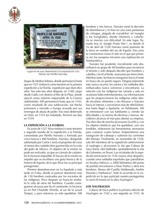 124  REVISTA EJÉRCITO • N. 910 ENERO/FEBRERO • 2017
hombres y tres barcos. Narváez tomó la decisión
de desembarcar y lo hizo en una zona pantanosa
de ciénagas, plagada de cocodrilos2
(el manglar
o los Everglades), donde infantería y caballe-
ría se movían con dificultad. En este lugar, lla-
mado hoy el «Jungle Prada Site»3
, es donde el
16 de abril de 1528 Narváez tomó posesión de
la tierra en nombre del rey de España. Esta zona
se conmemora como el sitio en el que por prime-
ra vez los europeos iniciaron una exploración en
Norteamérica.
Narváez fue prudente; inicialmente solo des-
embarcó un grupo de 40 hombres para reconocer
el terreno y solo después decidió que hombres y
caballos, con él al frente, avanzaran por tierra firme.
Mientras tanto, los barcos navegarían hacia el norte
en busca de un puerto seguro. Desgraciadamente
esto nunca ocurrió; los navíos y los soldados des-
embarcados nunca volvieron a encontrarse. La
relación con los indígenas fue variada y solo en
ocasiones hubo enfrentamientos. Las informaciones
que les proporcionaron los indígenas sobre dón-
de encontrar alimentos y oro llevaron a Narváez
hacia el interior, y recorrieron más de 400 kilóme-
tros hasta llegar a Apalache, en Tallahassee. Allí
se enfrentaron con sus habitantes y, viendo las
dificultades y la merma de efectivos y fuerzas, de-
cidieron alcanzar el mar para abortar su empresa.
Tras diez días de marcha alcanzaron la orilla y, con
los objetos metálicos que les quedaban, una vez
fundidos, elaboraron las herramientas necesarias
para construir cuatro balsas. Emprendieron una
navegación de cabotaje y sufrieron las corrientes
del Misisipi. Finalmente, en noviembre de 1528,
solo 80 miembros de la expedición sobrevivieron
al naufragio y alcanzaron la isla que Cabeza de
Vaca llamó «del Malhado» (probablemente la isla
de Galveston, enTexas). Las vicisitudes de la expe-
dición terminaron en 1536 (nueve años después),
cuando unos soldados españoles que patrullaban
en Sinaloa (México, a 2000 kilómetros del punto
de partida) encontraron a Alvar Núñez y otros tres
hombres: Alonso del Castillo Maldonado, Andrés
Dorante y Estebanico4
. Todo lo ocurrido en la ex-
pedición en la que participó nuestro protagonista
lo narró él mismo en la obra Naufragios5
.
LOS NAUFRAGIOS
Cabeza de Vaca publicó la primera edición de
Naufragios en 1542 y una segunda en 1555. Se
duque de Medina Sidonia, donde permaneció hasta
que en 1527 embarcó como tesorero en la primera
expedición a la Florida, expedición que duró diez
años. Tan solo tres años después, en 1540, zarpa
desde Cádiz con destino al Río de la Plata, donde
ejerció como máximo responsable de la Corona
(adelantado). Allí permaneció hasta que en 1543,
como resultado de una sublevación, fue hecho
prisionero y enviado a Europa acusado por sus
enemigos de abuso de poder. Tras estar desterrado
en Orán, en 1553 fue indultado. Terminó sus días
en 1559.
LA EXPEDICIÓN A LA FLORIDA
En junio de 1527 Alvar embarcó como tesorero
y segundo mando de la expedición a la Florida,
comandada por Pánfilo Narváez y formada por
cinco barcos y 600 hombres. Narváez, designado
adelantado por Carlos I, tenía el propósito de crear
al menos dos ciudades bien guarnecidas en la costa
del golfo de México. El objetivo de la misión no
pudo ser realizado, ya que un cúmulo de catástro-
fes lo hicieron imposible. El fracaso de la misión no
impidió que se escribiera una gesta heroica de la
historia de España, de la que Alvar fue su principal
protagonista1
.
Primero desembarcaron en La Española y más
tarde en Cuba, donde al parecer desertaron más
de 150 hombres cautivados por los encantos de
las indígenas. Poco después un huracán arreba-
tó la vida de otros 60 hombres. Cuando consi-
guieron alcanzar por fin el continente, lo hicieron
ya en Port Charlotte (Florida, al sur de la actual
Tampa), y para entonces ya solo quedaban 300
Lugar en el que desembarcó la expedición a la
Florida de Pánfilo Narváez
 