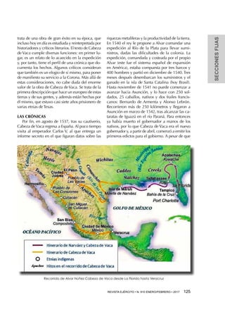SECCIONESFIJAS
REVISTA EJÉRCITO • N. 910 ENERO/FEBRERO • 2017  125 
trata de una obra de gran éxito en su época, que
incluso hoy en día es estudiada y reinterpretada por
historiadores y críticos literarios. El texto de Cabeza
de Vaca cumple diversas funciones: en primer lu-
gar, es un relato de lo acaecido en la expedición
y, por tanto, tiene el perfil de una crónica que do-
cumenta los hechos. Algunos críticos consideran
que también es un elogio de sí mismo, para poner
de manifiesto su servicio a la Corona. Más allá de
estas consideraciones, no cabe duda del enorme
valor de la obra de Cabeza de Vaca. Se trata de la
primera descripción que hace un europeo de estas
tierras y de sus gentes, y además están hechas por
él mismo, que estuvo casi siete años prisionero de
varias etnias de Texas.
LAS CRÓNICAS
Por fin, en agosto de 1537, tras su cautiverio,
Cabeza de Vaca regresa a España. Al poco tiempo
visita al emperador Carlos V, al que entrega un
informe secreto en el que figuran datos sobre las
riquezas metalíferas y la productividad de la tierra.
En 1540 el rey le propone a Alvar comandar una
expedición al Río de la Plata para llevar sumi-
nistros, dadas las dificultades de la colonia. La
expedición, comandada y costeada por el propio
Alvar (este fue el sistema español de expansión
en América), estaba compuesta por tres barcos y
400 hombres y partió en diciembre de 1540. Tres
meses después desembarcan los suministros y el
ganado en la isla de Santa Catalina (hoy Brasil).
Hasta noviembre de 1541 no puede comenzar a
avanzar hacia Asunción, y lo hace con 250 sol-
dados, 25 caballos, nativos y dos frailes francis-
canos: Bernardo de Armenta y Alonso Lebrón.
Recorrieron más de 250 kilómetros y llegaron a
Asunción en marzo de 1542, tras alcanzar las ca-
taratas de Iguazú en el río Paraná. Para entonces
ya había muerto el gobernador a manos de los
nativos, por lo que Cabeza de Vaca era el nuevo
gobernador y, a partir de abril, comenzó a emitir los
primeros edictos para el gobierno. A pesar de que
Recorrido de Alvar Núñez Cabeza de Vaca desde La Florida hasta Veracruz
 