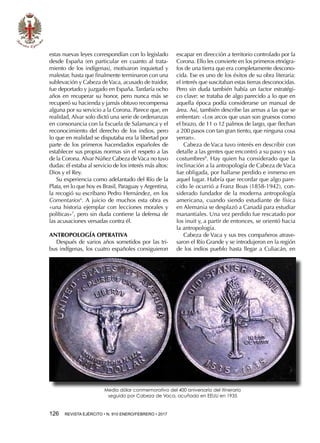 126  REVISTA EJÉRCITO • N. 910 ENERO/FEBRERO • 2017
estas nuevas leyes correspondían con lo legislado
desde España (en particular en cuanto al trata-
miento de los indígenas), motivaron inquietud y
malestar, hasta que finalmente terminaron con una
sublevación y Cabeza deVaca, acusado de traidor,
fue deportado y juzgado en España. Tardaría ocho
años en recuperar su honor, pero nunca más se
recuperó su hacienda y jamás obtuvo recompensa
alguna por su servicio a la Corona. Parece que, en
realidad, Alvar solo dictó una serie de ordenanzas
en consonancia con la Escuela de Salamanca y el
reconocimiento del derecho de los indios, pero
lo que en realidad se disputaba era la libertad por
parte de los primeros hacendados españoles de
establecer sus propias normas sin el respeto a las
de la Corona. Alvar Núñez Cabeza deVaca no tuvo
dudas: él estaba al servicio de los interés más altos:
Dios y el Rey.
Su experiencia como adelantado del Río de la
Plata, en lo que hoy es Brasil, Paraguay y Argentina,
la recogió su escribano Pedro Hernández, en los
Comentarios6
. A juicio de muchos esta obra es
«una historia ejemplar con lecciones morales y
políticas»7
, pero sin duda contiene la defensa de
las acusaciones versadas contra él.
ANTROPOLOGÍA OPERATIVA
Después de varios años sometidos por las tri-
bus indígenas, los cuatro españoles consiguieron
escapar en dirección a territorio controlado por la
Corona. Ello les convierte en los primeros etnógra-
fos de una tierra que era completamente descono-
cida. Ese es uno de los éxitos de su obra literaria:
el interés que suscitaban estas tierras desconocidas.
Pero sin duda también había un factor estratégi-
co clave: se trataba de algo parecido a lo que en
aquella época podía considerarse un manual de
área. Así, también describe las armas a las que se
enfrentan: «Los arcos que usan son gruesos como
el brazo, de 11 o 12 palmos de largo, que flechan
a 200 pasos con tan gran tiento, que ninguna cosa
yerran».
Cabeza de Vaca tuvo interés en describir con
detalle a las gentes que encontró a su paso y sus
costumbres8
. Hay quien ha considerado que la
inclinación a la antropología de Cabeza de Vaca
fue obligada, por hallarse perdido e inmerso en
aquel lugar. Habría que recordar que algo pare-
cido le ocurrió a Franz Boas (1858-1942), con-
siderado fundador de la moderna antropología
americana, cuando siendo estudiante de física
en Alemania se desplazó a Canadá para estudiar
manantiales. Una vez perdido fue rescatado por
los inuit y, a partir de entonces, se orientó hacia
la antropología.
Cabeza de Vaca y sus tres compañeros atrave-
saron el Río Grande y se introdujeron en la región
de los indios pueblo hasta llegar a Culiacán, en
Medio dólar conmemorativo del 400 aniversario del itinerario
seguido por Cabeza de Vaca, acuñado en EEUU en 1935
 