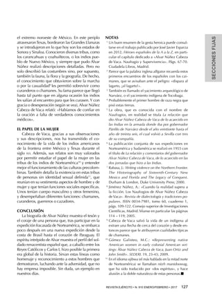 SECCIONESFIJAS
REVISTA EJÉRCITO • N. 910 ENERO/FEBRERO • 2017  127 
el extremo noroeste de México. En este periplo
atravesaronTexas, bordearon las Grandes Llanuras
y se introdujeron en lo que hoy son los estados de
Sonora y Sinaloa. Conocieron diversas tribus, como
los carancahuas y coahuiltecos, o los indios pue-
blo de Nuevo México, y siempre que pudo Alvar
Núñez realizó descripciones detalladas. Pero no
solo describió las costumbres sino, por supuesto,
también la fauna, la flora y la geografía. De hecho,
el conocimiento que obtuvieron sobre la marcha
o por la casualidad9
les permitió sobrevivir como
curanderos o chamanes. Su fama parece que llegó
hasta tal punto que en alguna ocasión los indios
les salían al encuentro para que les curasen.Y con
gracia o desesperación (según se vea), Alvar Núñez
Cabeza de Vaca relató: «Habíamos de confiar en
la oración a falta de verdaderos conocimientos
médicos».
EL PAPEL DE LA MUJER
Cabeza de Vaca, gracias a sus observaciones
y sus descripciones, nos ha transmitido el co-
nocimiento de la vida de los indios americanos
de la frontera entre México y Texas durante el
siglo xvi. Además, sus relatos son muy valorados
por permitir estudiar el papel de la mujer en las
tribus de los indios de Norteamérica10
y entender
mejor el funcionamiento de las culturas precolom-
binas. También detalla la existencia en estas tribus
de personas sin identidad sexual definida11
, que
reunían en su vestimenta aspectos de hombre y de
mujer y que tenían funciones sociales específicas.
Unos tenían cuerpo masculino y otros femenino,
y desempeñaban diferentes funciones: chamanes,
curanderos, guerreros o cazadores.
CONCLUSIÓN
La biografía de Alvar Núñez muestra el tesón y
el coraje de una persona que, tras participar en la
expedición fracasada de Norteamérica, se embarca
poco después en una nueva expedición desde la
costa de Brasil hasta el corazón de Paraguay. El
espíritu intrépido de Alvar muestra el perfil del sol-
dado renacentista español que, a caballo entre los
Reyes Católicos y Carlos I, hizo posible la primera
era global de la historia. Sirvan estas líneas como
homenaje y reconocimiento a estos hombres que
demostraron, luchando ante la adversidad, que no
hay empresa imposible. Sin duda, un ejemplo en
nuestros días.
NOTAS
1 
Un buen resumen de la gesta heroica puede consul-
tarse en el trabajo publicado por José Javier Esparza
en 2012, Héroes españoles de la A a la Z, en parti-
cular el capítulo dedicado a «Alvar Núñez Cabeza
de Vaca. Naufragio y Supervivencia». Págs. 67-70.
Ciudadela Libros, Madrid.
2 
Parece que la palabra inglesa alligator recuerda estos
primeros encuentros de los españoles con los cai-
manes, que se avisaban ante el peligro: «dispara al
lagarto, ¡al lagarto!».
3 
También es llamado el yacimiento arqueológico de
Narváez, o el yacimiento indígena de Tocobaga.
4 
Probablemente el primer hombre de raza negra que
pisó estas tierras.
5 
La obra, que es conocida con el nombre de
Naufragios, en realidad se titula La relación que
dio Alvar Núñez Cabeza de Vaca de lo acaecido en
las Indias en la armada donde iba por gobernador
Pánfilo de Narváez desde el año veintisiete hasta el
año de treinta seis, el cual volvió a Sevilla con tres
de su compañía.
6 
La publicación conjunta de sus expediciones en
Norteamérica y Sudamérica se realizó en 1955 con
el título de La relación y comentarios del gobernador
Alvar Núñez Cabeza de Vaca, de lo acaecido en las
dos jornadas que hizo a las Indias.
7 
Rabasa, J.: Writing violence on the Northern Frontier.
The Historiography of Sixteenth-Century New
Mexico and Florida and The Legacy of Conquest.
Durham & London, Duke University Press; 2000.
8 
Jiménez Núñez, A.: «Cuando la realidad supera a
la ficción. Los Naufragios de Alvar Núñez Cabeza
de Vaca». Revista de dialectología y tradiciones po-
pulares. ISSN 0034-7981, tomo 60, cuaderno 1,
págs. 109-122. Consejo superior de Investigaciones
Científicas, Madrid. Véanse en particular las páginas
114 – 119; 2005.
9 
Cabeza de Vaca salvó la vida de un indígena al
extraer una flecha de cerca del corazón y desde en-
tonces parece que le atribuyeron cualidades típicas
de chamanes.
10 
Gómez Galisteo, M.C.: «Representing native
American women in early colonial American wri-
tings: Álvar Núñez Cabeza de Vaca, Juan Ortiz and
John Smith». SEDERI. 19, 23-43; 2009.
11 
En el idioma ojibwa (el más hablado en la mitad norte
de Norteamérica) se llamaban niizh manidoowag,
que ha sido traducido por «dos espíritus», y hace
alusión a la doble naturaleza de estas personas.n
 