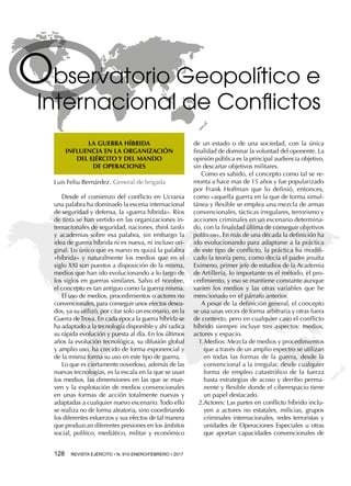 128  REVISTA EJÉRCITO • N. 910 ENERO/FEBRERO • 2017
Observatorio Geopolítico e
Internacional de Conflictos
LA GUERRA HÍBRIDA
INFLUENCIA EN LA ORGANIZACIÓN
DEL EJÉRCITO Y DEL MANDO
DE OPERACIONES
Luis Feliu Bernárdez. General de brigada
Desde el comienzo del conflicto en Ucrania
una palabra ha dominado la escena internacional
de seguridad y defensa, la «guerra híbrida». Ríos
de tinta se han vertido en las organizaciones in-
ternacionales de seguridad, naciones, think tanks
y academias sobre esa palabra, sin embargo la
idea de guerra híbrida ni es nueva, ni incluso ori-
ginal. Lo único que es nuevo es quizá la palabra
«híbrida» y naturalmente los medios que en el
siglo XXI son puestos a disposición de la misma,
medios que han ido evolucionando a lo largo de
los siglos en guerras similares. Salvo el nombre,
el concepto es tan antiguo como la guerra misma.
El uso de medios, procedimientos o actores no
convencionales, para conseguir unos efectos desea-
dos, ya su utilizó, por citar solo un escenario, en la
Guerra deTroya. En cada época la guerra híbrida se
ha adaptado a la tecnología disponible y ahí radica
su rápida evolución y puesta al día. En los últimos
años la evolución tecnológica, su difusión global
y amplio uso, ha crecido de forma exponencial y
de la misma forma su uso en este tipo de guerra,
Lo que es ciertamente novedoso, además de las
nuevas tecnologías, es la escala en la que se usan
los medios, las dimensiones en las que se mue-
ven y la explotación de medios convencionales
en unas formas de acción totalmente nuevas y
adaptadas a cualquier nuevo escenario. Todo ello
se realiza no de forma aleatoria, sino coordinando
los diferentes esfuerzos y sus efectos de tal manera
que produzcan diferentes presiones en los ámbitos
social, político, mediático, militar y económico
de un estado o de una sociedad, con la única
finalidad de dominar la voluntad del oponente. La
opinión pública es la principal audiencia objetivo,
sin descartar objetivos militares.
Como es sabido, el concepto como tal se re-
monta a hace mas de 15 años y fue popularizado
por Frank Hoffman que lo definió, entonces,
como «aquella guerra en la que de forma simul-
tánea y flexible se emplea una mezcla de armas
convencionales, tácticas irregulares, terrorismo y
acciones criminales en un escenario determina-
do, con la finalidad última de conseguir objetivos
políticos». En más de una década la definición ha
ido evolucionando para adaptarse a la práctica
de este tipo de conflicto, la práctica ha modifi-
cado la teoría pero, como decía el padre jesuita
Eximeno, primer jefe de estudios de la Academia
de Artillería, lo importante es el método, el pro-
cedimiento, y eso se mantiene constante aunque
varíen los medios y las otras variables que he
mencionado en el párrafo anterior.
A pesar de la definición general, el concepto
se usa unas veces de forma arbitraria y otras fuera
de contexto, pero en cualquier caso el conflicto
híbrido siempre incluye tres aspectos: medios,
actores y espacio.
1.	Medios: Mezcla de medios y procedimientos
que a través de un amplio espectro se utilizan
en todas las formas de la guerra, desde la
convencional a la irregular, desde cualquier
forma de empleo catastrófico de la fuerza
hasta estrategias de acoso y derribo perma-
nente y flexible donde el ciberespacio tiene
un papel destacado.
2.	Actores: Las partes en conflicto híbrido inclu-
yen a actores no estatales, milicias, grupos
criminales internacionales, redes terroristas y
unidades de Operaciones Especiales u otras
que aportan capacidades convencionales de
 