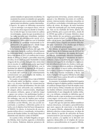 SECCIONESFIJAS
REVISTA EJÉRCITO • N.910 ENERO/FEBRERO • 2017  129 
actores estatales en operaciones encubiertas. En
ocasiones los actores no estatales son apoyados
o utilizados por uno o varios estados mediante
operaciones encubiertas o partes intermedias.
3.	Espacio: Se opera en diferentes escenarios
y no se restringe a un espacio físico, sino se
utilizan los otros espacios donde la inmedia-
tez, la falta de rigor, las reacciones en cadena
incontroladas, como las que se producen en
las redes sociales, son inmediatas, también
los medios de comunicación social, el ci-
berespacio y otros espacios con la finalidad
de debilitar al oponente erosionando su le-
gitimación y el apoyo social y desde luego
dominando el espacio físico elegido.
En la historia de los conflictos del siglo XXI,
los casos más claros de conflicto híbrido fueron
en 2006 entre Israel y Hezbolláh, el conflicto en
Siria e Irak desde el 2013, el conflicto de Ucrania
desde el 2014 y la actual y previsible situación
en Libia. En el conflicto entre Hezbolláh e Israel
ninguno de los actores, incluido Irán, tenía inte-
rés en escalar el conflicto para evitar que Israel
interviniera en la guerra civil en Siria, con la
finalidad de debilitar al régimen de Al-Assad y
disminuir la influencia chií en el Líbano. El evitar
la escalada del conflicto a un enfrentamiento
convencional con gran empleo de medios, es
típico del conflicto híbrido.
En cuanto a la guerra en Siria e Irak el DAESH
ha utilizado todos los medios, actores y espa-
cios a su alcance llevando las consecuencias
del conflicto a miles de kilómetros. Por otro lado
la coalición está utilizando una combinación
de ataques aéreos convencionales, despliegue
de asesores militares, apoyo al ejército iraquí
y apoyo con armas a los peshmergas kurdos o
adiestrando a las fuerzas opositoras a Al-Assad.
Sin embargo, este uso de medios para realizar
un apoyo militar directo o indirecto no se puede
considerar acción híbrida, sino una acción en-
caminada a coordinar a diferentes partes en la
lucha con el objetivo final de hacer desaparecer
al DAESH. En efecto, la formación de una res-
puesta militar eficaz y coordinada, incluyendo a
fuerzas de Estados árabes, ha sido hasta ahora el
elemento más efectivo contra el DAESH.
En cuanto a Libia, sin haber llegado a ser gue-
rra híbrida, tiene muchos aspectos o elementos
de la misma. Podemos detectar presencia de
organizaciones terroristas, actores externos que
apoyan a las diferentes facciones en conflicto,
actores internacionales relevantes envueltos en
el conflicto y actividades criminales que incluyen
tráfico de armas, de drogas, de seres humanos
y todo ello manejado por una fuerte propagan-
da. Aún no ha estallado de forma abierta otra
guerra híbrida, pero a juicio de Italia, aliado de
la OTAN que pidió al Consejo Atlántico situar
a Libia dentro de sus primeras prioridades sin
lograrlo, pronto lo hará. La OTAN sigue obsesio-
nada con el frente Este cuando el flanco Sur se
desmorona. Italia y España encuentran dificulta-
des para convencer a los aliados que el flanco
Sur es el realmente preocupante.
Por último, el general Gerasimov, jefe del
Estado Mayor de la Defensa ruso de 2010 al 14,
se refería a la «doctrina» de empleo de la gue-
rra híbrida, denominada «doctrina Gerasimov»,
como el uso integrado y simultáneo de fuerzas
militares y fuerzas no militares, que unido al uso
intensivo de la guerra de información y operacio-
nes de influencia en todos los medios y redes po-
sibles, consigue objetivos políticos deseados sin
tener que utilizar la fuerza militar abiertamente.
En Crimea y Ucrania el empleo de esta doctrina
ha dado muy buenos resultados a Rusia. Sin
duda el empleo de la guerra híbrida ha sido muy
rentable para Rusia a pesar de sufrir un embargo
internacional importante.
En resumen, la verdadera finalidad de la guerra
híbrida es lograr el objetivo político manteniendo
el conflicto siempre bajo el nivel de empleo masi-
vo de la fuerza militar, evitando una reacción de
los medios militares convencionales de defensa,
manteniendo el uso integrado de medios milita-
res y no militares, evitando en definitiva que el
conflicto escale y que se produzca un evento tipo
«cisne negro» con recurso a la defensa colectiva
y medios importantes y resolutivos.
Es por ello que los ejércitos deben establecer
nuevas estructuras, conceptos y procedimientos
que sean capaces de reaccionar a los desafíos
de la guerra híbrida, adaptando los medios de
defensa colectiva a estas amenazas, sin dejar de
tener abierta la opción de utilizarlos de forma
convencional en caso necesario. La imaginación
de los actores y la rapidez en la decisión son
aspectos destacables en el empleo de nuevas
tácticas o procedimientos en la guerra híbrida,
 