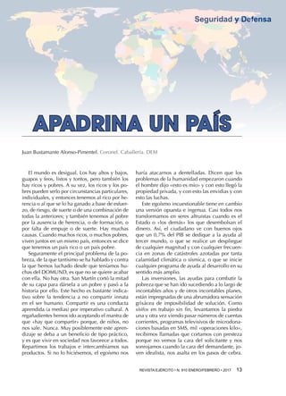 REVISTA EJÉRCITO • N. 910 ENERO/FEBRERO • 2017  13 
Seguridad y Defensa
haría atacarnos a dentelladas. Dicen que los
problemas de la humanidad empezaron cuando
el hombre dijo «esto es mío» y con esto llegó la
propiedad privada, y con esto las envidias y con
esto las luchas.
Este egoísmo incuestionable tiene en cambio
una versión opuesta e ingenua. Casi todos nos
transformamos en seres altruistas cuando es el
Estado o «los demás» los que desembolsan el
dinero. Así, el ciudadano ve con buenos ojos
que un 0,7% del PIB se dedique a la ayuda al
tercer mundo, o que se realice un despliegue
de cualquier magnitud y con cualquier frecuen-
cia en zonas de catástrofes azotadas por tanta
calamidad climática o sísmica, o que se inicie
cualquier programa de ayuda al desarrollo en su
sentido más amplio.
Las inversiones, las ayudas para combatir la
pobreza que se han ido sucediendo a lo largo de
incontables años y de otros incontables planes,
están impregnadas de una abrumadora sensación
grisácea de imposibilidad de solución. Como
sísifos en trabajo sin fin, levantamos la piedra
una y otra vez viendo pasar números de cuentas
corrientes, programas televisivos de microdona-
ciones basadas en SMS, mil «operaciones kilo»,
recibimos llamadas que cortamos con presteza
porque no vemos la cara del solicitante y nos
sonrojamos cuando la cara del demandante, jo-
ven idealista, nos asalta en los pasos de cebra.
APADRINA UN PAÍS
Juan Bustamante Alonso-Pimentel. Coronel. Caballería. DEM
El mundo es desigual. Los hay altos y bajos,
guapos y feos, listos y tontos, pero también los
hay ricos y pobres. A su vez, los ricos y los po-
bres pueden serlo por circunstancias particulares,
individuales, y entonces tenemos al rico por he-
rencia o al que se lo ha ganado a base de esfuer-
zo, de riesgo, de suerte o de una combinación de
todas la anteriores; y también tenemos al pobre
por la ausencia de herencia, o de formación, o
por falta de empuje o de suerte. Hay muchas
causas. Cuando muchos ricos, o muchos pobres,
viven juntos en un mismo país, entonces se dice
que tenemos un país rico o un país pobre.
Seguramente el principal problema de la po-
breza, de la que tantísimo se ha hablado y contra
la que hemos luchado desde que teníamos hu-
chas del DOMUND, es que no se quiere acabar
con ella. No hay otra. San Martín cortó la mitad
de su capa para dársela a un pobre y pasó a la
historia por ello. Este hecho es bastante indica-
tivo sobre la tendencia a no compartir innata
en el ser humano. Compartir es una conducta
aprendida (a medias) por imperativo cultural. A
regañadientes hemos ido aceptando el mantra de
que «hay que compartir» porque, de niños, no
nos sale. Nunca. Muy posiblemente este apren-
dizaje se deba a un beneficio de tipo práctico,
y es que vivir en sociedad nos favorece a todos.
Repartimos los trabajos e intercambiamos sus
productos. Si no lo hiciésemos, el egoísmo nos
 