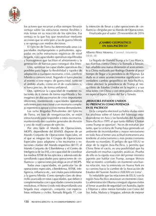 130  REVISTA EJÉRCITO • N. 910 ENERO/FEBRERO • 2017
los actores que recurran a ellas siempre llevarán
ventaja sobre las estructuras menos flexibles y
más lentas en su reacción de los ejércitos. Esa
ventaja es la que hay que neutralizar mediante
acciones que se anticipen a las de guerra híbrida
y se oponga con medios decisivos.
El Ejército de Tierra ha determinado unas ca-
pacidades multipropósito o polivalentes, agru-
padas en ocho estructuras orgánicas de nivel
brigada, con capacidades operativas equilibradas
y homogéneas que facilitan el alistamiento y la
generación de fuerzas para conseguir dos fines:
Uno, optimizar las capacidades operativas dis-
ponibles para lograr la flexibilidad y rapidez de
adaptación a cualquier escenario, crisis, conflicto
híbrido o convencional, llegando si fuera preciso
al evento «cisne negro» de guerra total, tanto en
el ámbito aliado, como en el de coaliciones o,
si fuera preciso, de forma unilateral.
Dos, optimizar la capacidad de mantener ro-
taciones de 6 meses de forma equilibrada y ho-
mogénea en dos escenarios de crisis importantes
diferentes, manteniendo capacidades operativas
suficientes para reaccionar a un escenario comple-
jo repentino o apoyar a crisis menos demandantes.
Las ocho Brigadas Polivalentes del Ejército
de Tierra, en fase de reorganización, se están
estructurando para responder a estos escenarios,
manteniendo dos cuarteles generales de división
y uno de nivel cuerpo de ejército.
Por otro lado el Mando de Operaciones,
MOPS, dependiente del JEMAD, dispone de un
Mando Conjunto de Operaciones Especiales, en
el que se integran los 4 Grupos de Operaciones
Especiales (para adaptarse a los escenarios y ro-
taciones citadas) del Mando respectivo del ET, el
Mando Conjunto de Ciberdefensa y el Centro de
Inteligencia de las FAS, con capacidad de coordinar
los medios ISTAR de los ejércitos y además está de-
sarrollando capacidades para operaciones de «in-
fluencia» y operaciones psicológicas en el MOPS.
Todas esas capacidades, en particular las de
operaciones especiales, ciberdefensa, ISTAR, inte-
ligencia, influencia etc., son vitales para enfrentarse
a la guerra híbrida. Como ejemplo claro de desa-
rrollo avanzado en estas capacidades, que deben ir
complementadas con capacidades convencionales
resolutivas, el Reino Unido está desarrollando una
brigada muy «especial», conjunta, con especia-
listas militares y civiles, llamada Brigada 77, con
la intención de llevar a cabo operaciones de «in-
fluencia» dirigidas por su Mando de Operaciones.
Finalizado por el autor: 29 noviembre de 2016
¿CAMBIO GEOPOLÍTICO
EN ASIA-PACÍFICO?
Alberto Pérez Moreno. Coronel. Infantería.
DEM. (R)
La llegada de Donald Trump a la Casa Blanca,
sus diatribas contra China y la llamada a Taiwán,
han añadido una nueva dimensión al acercamien-
to a China realizado por Rodrigo Duterte al poco
tiempo de llegar a la presidencia de Filipinas. La
duda es si estos acontecimientos significarán un
verdadero cambio geopolítico en Asia-Pacífico,
cómo afectará la presidencia de Trump al ree-
quilibrio de Estados Unidos en la región y a sus
relaciones con China y con otros países asiáticos,
en especial Japón, Corea del Sur y Taiwán.
¿Reducirá Estados Unidos
su presencia como potencia
en el Pacífico?
En la campaña electoral ya había dudas entre
los analistas sobre el futuro del liderazgo esta-
dounidense en Asia y las bondades del Acuerdo
Trans-Pacífico (TPP) al que tanto Hillary Clinton
como Trump se oponían1
. No es de extrañar, por
tanto, que la victoria de Trump haya generado un
ambiente de incertidumbre y mayor nerviosismo
en toda Asia al temer una actitud norteamericana
tendente al aislacionismo y más proteccionismo
durante su mandato. El peligro de que EEUU se
aleje de la región Asia-Pacífico, y permita que
China llene el vacío, es una posibilidad que ha
alarmado en muchas capitales asiáticas. Prueba
de ello es la rápida reacción del primer ministro
japonés por hablar con Trump, aunque Shinzo
Abe se mostró «confiado» en mantener una bue-
na relación, tras la entrevista en Nueva York en
su camino hacia la cumbre de la Asociación de
Estados del Sureste Asiático (ASEAN) en Lima2
.
Es indudable que las relaciones de EEUU con la
región Asia-Pacífico atraviesan un momento clave.
La administración Obama consiguió algunos éxitos
al firmar acuerdos de seguridad con Australia, Japón
y Filipinas y otros menos formales con Corea del
Sur, India, Malasia y Singapur, además de mejorar
 