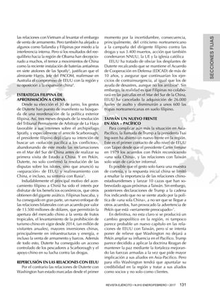 SECCIONESFIJAS
REVISTA EJÉRCITO • N.910 ENERO/FEBRERO • 2017 131 
las relaciones con Vietnam al levantar el embargo
de venta de armamento. Pero también ha alejado a
algunos como Tailandia y Filipinas por miedo a la
interferencia interna. Pero si los resultados del ree-
quilibrio hacia la región de Obama han decepcio-
nado a muchos, el temor a movimientos de China
como la reciente instalación de baterías antiaéreas
en siete atolones de las Spratly3
, justifican que el
almirante Harris, Jefe del PACOM, reafirmase en
Australia el compromiso de EEUU con la región y
su oposición a la expansión china4
.
Estrategia filipina de
aproximación a China
Desde su elección el 30 de junio, los gestos
de Duterte han puesto de manifiesto su búsque-
da de una reordenación de la política exterior
filipina. Así, tres meses después de la resolución
del Tribunal Permanente de Arbitraje de La Haya
favorable a sus intereses sobre el archipiélago
Spratly, y especialmente el arrecife Scarborough,
el presidente filipino dejó clara su intención de
buscar un «solución pacífica a los conflictos»,
abandonando de este modo las reclamaciones
en el Mar del Sur de China antes de realizar su
primera visita de Estado a China. Y en Pekín,
Duterte, no solo confirmó la resolución de las
disputas sobre los islotes, sino que anunció su
«separación» de EEUU y realineamiento con
China, e incluso, su sintonía con Rusia5
.
Indudablemente el principal motivo del acer-
camiento filipino a China ha sido el interés por
disfrutar de los beneficios económicos, que otros
obtienen del gigante asiático. Filipinas buscaba, y
ha conseguido en gran parte, un nuevo enfoque de
las relaciones bilaterales con un acuerdo por valor
de 13.500 millones de dólares, que permitirán la
apertura del mercado chino a la venta de frutos
tropicales, el levantamiento de la prohibición de
turismo chino en vigor desde 2014, (un millón de
visitantes anuales), mayores inversiones chinas,
principalmente en infraestructuras y energía, e
incluso la venta de armamento y barcos. Además
de todo esto, Duterte ha conseguido un acceso
controlado de los pescadores a Scarborough y el
apoyo chino en su lucha contra las drogas.
Repercusión en las relaciones con EEUU
Por el contrario las relaciones de Duterte con
Washington han estado marcadas desde el primer
momento por la incertidumbre, consecuencia,
principalmente, del criticismo norteamericano
a la campaña del dirigente filipino contra las
drogas y sus 3.400 muertos, acción que también
condenaron NNUU, la UE y la iglesia católica
EEUU ha tratado de obviar los desplantes de
Duterte recalcando que se mantiene el Acuerdo
de Cooperación en Defensa (EDCAD) de más de
10 años, y asegurar que continuarían los ejer-
cicios de contrainsurgencia, al igual que los de
ayuda de desastres, aunque no los anfibios6
. Sin
embargo, la realidad es que Filipinas no colabo-
rará en las patrullas en el Mar del Sur de la China,
EEUU ha cancelado la adquisición de 26.000
fusiles de asalto y disminuirán a unos 600 las
tropas norteamericanas en suelo filipino.
Taiwán un nuevo frente
en Asia – Pacífico
Para complicar aún más la situación en Asia-
Pacífico, la llamada de Trump a la presidenta Tsai
Ing-wen ha abierto un nuevo frente en la región.
Este es el primer contacto de alto nivel de EEUU
con Taipei desde que el presidente Carter firmase
en 1979 los acuerdos con Pekín reconociendo
«una sola China», y las relaciones con Taiwán
solo sean de carácter informal.
Es posible que el gesto solo fuera una muestra
de cortesía, y la respuesta inicial china se limitó
a resaltar la importancia de las relaciones chino-
estadounidenses y lanzar 10 cazas que han so-
brevolado aguas próximas aTaiwán. Sin embargo,
posteriores declaraciones de Trump a la cadena
Fox indicando que no se siente atado por la polí-
tica de «una sola China», a no ser que se llegue a
otros acuerdos, han provocado la advertencia de
Pekín que está «seriamente preocupado»7
.
En definitiva, no esta claro si se producirá un
cambio geopolítico en la región, ni tampoco
parece probable un nuevo capítulo en las rela-
ciones de EEUU con Taiwán, pero sí se intenta
poner de relieve que Washington no dejará a
Pekín ampliar su influencia en el Pacífico. Trump
parece decidido a aplicar la doctrina Reagan de
mantener la paz mediante la fortaleza mejoran-
do las fuerzas armadas a la vez que pide mayor
implicación a sus aliados en Asia-Pacifico. Pero
para ello Washington tendrá que apuntalar su
credibilidad en la región y tratar a sus aliados
como socios y no solo como clientes.
 
