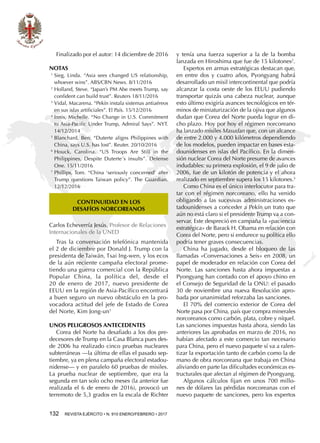 132  REVISTA EJÉRCITO • N. 910 ENERO/FEBRERO • 2017
y tenía una fuerza superior a la de la bomba
lanzada en Hiroshima que fue de 15 kilotones2
.
Expertos en armas estratégicas destacan que,
en entre dos y cuatro años, Pyongyang habrá
desarrollado un misil intercontinental que podría
alcanzar la costa oeste de los EEUU pudiendo
transportar quizás una cabeza nuclear, aunque
esto último exigiría avances tecnológicos en tér-
minos de miniaturización de la ojiva que algunos
dudan que Corea del Norte pueda lograr en di-
cho plazo. Hoy por hoy el régimen norcoreano
ha lanzado misiles Masudan que, con un alcance
de entre 2.000 y 4.000 kilómetros dependiendo
de los modelos, pueden impactar en bases esta-
dounidenses en islas del Pacífico. En la dimen-
sión nuclear Corea del Norte presume de avances
indudables: su primera explosión, el 9 de julio de
2006, fue de un kilotón de potencia y el ahora
realizado en septiembre supera los 15 kilotones.3
Como China es el único interlocutor para tra-
tar con el régimen norcoreano, ello ha venido
obligando a las sucesivas administraciones es-
tadounidenses a conceder a Pekín un trato que
aún no está claro si el presidente Trump va a con-
servar. Este despreció en campaña la «paciencia
estratégica» de Barack H. Obama en relación con
Corea del Norte, pero si endurece su política ello
podría tener graves consecuencias.
China ha jugado, desde el bloqueo de las
llamadas «Conversaciones a Seis» en 2008, un
papel de moderador en relación con Corea del
Norte. Las sanciones hasta ahora impuestas a
Pyongyang han contado con el apoyo chino en
el Consejo de Seguridad de la ONU: el pasado
30 de noviembre una nueva Resolución apro-
bada por unanimidad reforzaba las sanciones.
El 70% del comercio exterior de Corea del
Norte pasa por China, país que compra minerales
norcoreanos como carbón, plata, cobre y níquel.
Las sanciones impuestas hasta ahora, siendo las
anteriores las aprobadas en marzo de 2016, no
habían afectado a este comercio tan necesario
para China, pero el nuevo paquete sí va a ralen-
tizar la exportación tanto de carbón como la de
mano de obra norcoreana que trabaja en China
aliviando en parte las dificultades económicas es-
tructurales que afectan al régimen de Pyongyang.
Algunos cálculos fijan en unos 700 millo-
nes de dólares las pérdidas norcoreanas con el
nuevo paquete de sanciones, pero los expertos
Finalizado por el autor: 14 diciembre de 2016
NOTAS
1 
Sieg, Linda. “Asia sees changed US relationship,
whoever wins”. ABS/CBN News. 8/11/2016
2 
Holland, Steve. “Japan’s PM Abe meets Trump, say
confident can build trust”. Reuters 18/11/2016
3 
Vidal, Macarena. “Pekín instala sistemas antiaéreos
en sus islas artificiales”. El País. 15/12/2016
4 
Innis, Michelle. “No Change in U.S. Commitment
to Asia-Pacific Under Trump, Admiral Says”. NYT.
14/12/2014
5 
Blanchard, Ben. “Duterte aligns Philippines with
China, says U.S. has lost”. Reuter. 20/10/2016
6 
Houck, Carolina. “US Troops Are Still in the
Philippines, Despite Duterte´s insults”. Defense
One. 15/11/2016
7 
Phillips, Tom. “China ‘seriously concerned’ after
Trump questions Taiwan policy”. The Guardian.
12/12/2016
CONTINUIDAD EN LOS
DESAFÍOS NORCOREANOS
Carlos Echeverría Jesús. Profesor de Relaciones
Internacionales de la UNED
Tras la conversación telefónica mantenida
el 2 de diciembre por Donald J. Trump con la
presidenta de Taiwán, Tsai Ing-wen, y los ecos
de la aún reciente campaña electoral prome-
tiendo una guerra comercial con la República
Popular China, la política del, desde el
20 de enero de 2017, nuevo presidente de
EEUU en la región de Asia-Pacífico encontrará
a buen seguro un nuevo obstáculo en la pro-
vocadora actitud del jefe de Estado de Corea
del Norte, Kim Jong-un1
Unos peligrosos antecedentes
Corea del Norte ha desafiado a los dos pre-
decesores de Trump en la Casa Blanca pues des-
de 2006 ha realizado cinco pruebas nucleares
subterráneas —la última de ellas el pasado sep-
tiembre, ya en plena campaña electoral estadou-
nidense— y en paralelo 60 pruebas de misiles.
La prueba nuclear de septiembre, que era la
segunda en tan solo ocho meses (la anterior fue
realizada el 6 de enero de 2016), provocó un
terremoto de 5,3 grados en la escala de Richter
 