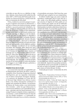 SECCIONESFIJAS
REVISTA EJÉRCITO • N.910 ENERO/FEBRERO • 2017 133 
coinciden en que ello no va a debilitar al régi-
men. Además, como el precio del carbón fue alto
entre 2007 y 2010 Corea del Norte pudo incre-
mentar sus reservas de divisas y echará mano de
ellas en momentos de dificultad.
China, modula las sanciones porque no quie-
re que el régimen norcoreano se desmorone, y
ello por al menos tres motivos de peso: porque
perdería a un socio comercial inmediato y se-
guro, porque se vería invadido por decenas de
miles de refugiados, y quizás el más importante,
porque vería cómo una península coreana reu-
nificada caía bajo la influencia de Occidente.
Desde que Kim Il Sung fundara la República
Popular de Corea del Norte, y el poder dinástico
comunista fuera perpetuado durante décadas
por su hijo, Kin Jong-Il, y ahora por su nieto Kim
Jong-un, Pekín ha mantenido una posición firme
para que, protegiendo a dicho régimen, pudiera
evitar el dominio occidental en tan sensible
vecindad. Pero también debe destacarse que,
con su apoyo a sucesivos paquetes de sanciones
en el Consejo de Seguridad, Pekín muestra su
hartazgo por la irresponsable actitud de Kim-
Jong un, entre ellas aprobar la ejecución de su
tío, el general Jong Song-thaek, quien estaba
considerado el enlace entre Pekín y el poder
de Pyongyang4
. Por otro lado, la última prueba
nuclear se ha realizado en el centro de pruebas
de Punggye-ri, en el norte del país y próximo a
la frontera con China.
Perspectivas de futuro
Las acusaciones lanzadas en septiembre por
el Departamento del Tesoro de EEUU contra la
compañía china Dandong Hongxiang Industrial
Development, por sus supuestas conexiones
con el banco norcoreano Kwangson Banking,
y la amenaza de desplegar en Corea del Sur
el Terminal High Altitude Area Defense System
frente a los misiles norcoreanos constituyen el
legado más inmediato de Obama. Las promesas
de dureza de Trump unidas a sus movimientos
más recientes —entre los que destacamos la
conversación telefónica con la presidenta taiwa-
nesa— permiten vaticinar futuras tensiones.Y ello
aunque Trump en campaña invitara a japoneses y
surcoreanos —como también hiciera en relación
con los aliados europeos— a ir pensando en
defenderse solos pero tras su victoria contactara
a la presidenta surcoreana, Park Geun-hye, para
confirmarle que cumplirá con sus compromisos.
En febrero tendrá lugar una nueva ronda de
maniobras combinadas EEUU-Corea del Sur y
ello, unido a las dificultades políticas internas
que atraviesa el régimen de Seúl, podría ser un
buen contexto para repetir una de las habituales
provocaciones del régimen norcoreano, y que van
desde pruebas nucleares subterráneas hasta lanza-
mientos de misiles. Si a la prueba nuclear de sep-
tiembre el presidente Obama respondió enviando
dos superbombarderos B1B Lancer, que proceden-
tes de la base de Guam sobrevolaron Corea del
Sur escoltados por cazas F-16 estadounidenses
y por F-15K surcoreanos —en momentos en los
que además China y Rusia realizaban maniobras
aeronavales en el Mar de China Meridional—, la
escalada armamentística podría incrementarse en
los primeros meses de 2017 5
. Por de pronto Corea
del Sur ya ha anunciado que comprará a los EEUU
20 cazabombarderos F-35A
En tal contexto es y seguirá siendo necesario
contar con China, y el presidente Trump habrá de
buscar fórmulas para mantener la relación aun-
que esta pueda tener líneas directrices nuevas.
Kim Jong-un lleva tan sólo cinco años en el poder
pero ya ha superado en provocaciones a las que
lanzara al mundo su padre, Kim Jong-il, y China
es necesaria para intentar impedir que la situa-
ción desborde. Aparte de las pruebas nucleares,
el presidente actual ya ha lanzado 35 misiles en
tan solo un lustro en el poder; su padre lanzó 16
pero estuvo al frente del país 18 años.
Finalizado por el autor: 12 diciembre de 2016
Notas:
1 
“Asia-Pacífico. Trump tantea el terreno en Taiwan”,
Informe Semanal de Política Exterior (ISPE), nº 1014,
18 de diciembre de 2016, p. 6.
2 
FONCILLAS, Adrián: “Corea del Norte exige los
focos con su quinto ensayo nuclear”, La Vanguardia,
10 de septiembre de 2016, p. 12.
3 
VIDAL LIY, M y FONTDEGLÓRIA, X.: “Corea del
Norte redobla el desafío con su ensayo atómico más
potente”, El País, 10 de septiembre de 2016, p. 4.
4 
FUEYO, Isabel: “El dictador desafiante”, La Razón,
10 de septiembre de 2016, p. 13.
5 
AMBRÓS, Isidre: “EEUU envía sus bombarderos su-
persónicos a la península coreana”, La Vanguardia,
14 de septiembre de 2016, p. 5.n
 